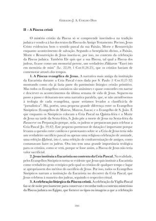 292
GERALDO J. A. COELHO DIAS
II – A Páscoa cristã
O mistério cristão da Páscoa só se compreende inserindo-a na tradição
judaica e vendo-a à luz dos textos da Páscoa do Antigo Testamento. Por isso, Jesus
Cristo evidenciou bem o sentido pascal da sua Paixão, Morte e Ressurreição
enquanto acontecimento de salvação. Segundo o beneplácito divino, a Paixão,
Morte e Ressurreição de Jesus inseriu-se, por isso, no contexto da celebração
da Páscoa judaica. Também Ele quis que a sua Páscoa, tal qual a Páscoa dos
judeus, ficasse como um memorial perene, um verdadeiro Zikkaron “Fazei isto
em memória de mim” (Lc. 22,19; 1 Cor.11,24.25), que os cristãos haviam de
comemorar através dos tempos.
1. A Páscoa evangélica de Jesus. A narrativa mais antiga da instituição
da Eucaristia durante a Ceia Pascal é-nos dada por S. Paulo (1 Cor.11,17-32)
mostrando como ela já fazia parte do património litúrgico cristão primitivo.
Mas todos os Evangelhos canónicos são unânimes e quase concordes em narrar
e descrever os acontecimentos da última semana de vida de Jesus. Seguem-na
passo a passo e deixaram-nos uma narrativa paralela, que, se não atendêssemos
à teologia de cada evangelista, quase seríamos levados a classificá-la de
“jornalística”. Há, porém, uma pequena grande diferença entre os Evangelhos
Sinópticos (Evangelhos de Mateus, Marcos, Lucas) e o Evangelho de S. João. É
que enquanto os Sinópticos colocam a Ceia Pascal na Quinta-feira e a Morte
de Jesus na tarde da Sexta-feira, S. João põe a morte de Jesus na Sexta-feira da
Parasceve ou Preparação porque, nela, os judeus se preparavam para celebrar a
Ceia Pascal (Jo. 19,42). Este pequeno pormenor de datação é importante porque
levanta a questão entre católicos e protestantes sobre se a Ceia de Jesus teria sido
um verdadeiro sacrifício pascal ou apenas uma religiosa celebração de amizade,
uma refeição Haberá
Haberá
H , isto é, uma refeição de confraternização de amigos, como
costumavam fazer os judeus. Ora isto tem uma grande importância teológica
para os cristãos, como se verá, porque se fosse assim, a Páscoa de Jesus não teria
valor sacrificial.
2. Jesus instituiu a Eucaristia no contexto da Ceia Pascal. Na realidade,
pelos Evangelhos Sinópticos torna-se evidente que Jesus quis instituir a Eucaristia
como verdadeiro gesto ectrópico pelo qual os cristãos de qualquer tempo e lugar
se apropriassem dos méritos do sacrifício de Jesus. Por isso, todos os Evangelhos
Sinópticos narram a instituição da Eucaristia no decorrer da Ceia Pascal, que
Jesus celebrou à maneira dos judeus, seguindo o respectivo ritual.
3. A celebração litúrgica da Páscoa cristã. A celebração da Vigília Pascal
faz-se de noite precisamente para conservar e recordar todo o contexto misterioso
da Páscoa judaica no Egipto, que fornece os tipos ou imagens a que a celebração
 