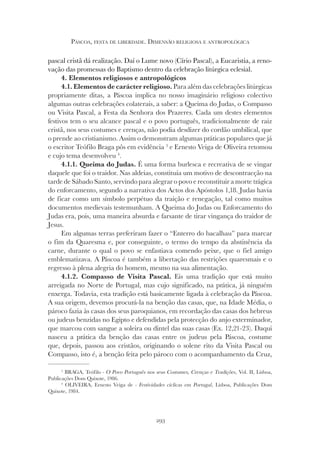 293
PÁSCOA, FESTA DE LIBERDADE. DIMENSÃO RELIGIOSA E ANTROPOLÓGICA
pascal cristã dá realização. Daí o Lume novo (Círio Pascal), a Eucaristia, a reno-
vação das promessas do Baptismo dentro da celebração litúrgica eclesial.
4. Elementos religiosos e antropológicos
4.1. Elementos de carácter religioso. Para além das celebrações litúrgicas
propriamente ditas, a Páscoa implica no nosso imaginário religioso colectivo
algumas outras celebrações colaterais, a saber: a Queima do Judas, o Compasso
ou Visita Pascal, a Festa da Senhora dos Prazeres. Cada um destes elementos
festivos tem o seu alcance pascal e o povo português, tradicionalmente de raiz
cristã, nos seus costumes e crenças, não podia desdizer do cordão umbilical, que
o prende ao cristianismo. Assim o demonstram algumas práticas populares que já
o escritor Teófilo Braga pôs em evidência 3
e Ernesto Veiga de Oliveira retomou
e cujo tema desenvolveu 4
.
4.1.1. Queima do Judas. É uma forma burlesca e recreativa de se vingar
daquele que foi o traidor. Nas aldeias, constituía um motivo de descontracção na
tarde de Sábado Santo, servindo para alegrar o povo e reconstituir a morte trágica
do enforcamento, segundo a narrativa dos Actos dos Apóstolos 1,18. Judas havia
de ficar como um símbolo perpétuo da traição e renegação, tal como muitos
documentos medievais testemunham. A Queima do Judas ou Enforcamento do
Judas era, pois, uma maneira absurda e farsante de tirar vingança do traidor de
Jesus.
Em algumas terras preferiram fazer o “Enterro do bacalhau” para marcar
o fim da Quaresma e, por conseguinte, o termo do tempo da abstinência da
carne, durante o qual o povo se enfastiava comendo peixe, que o fiel amigo
emblematizava. A Páscoa é também a libertação das restrições quaresmais e o
regresso à plena alegria do homem, mesmo na sua alimentação.
4.1.2. Compasso de Visita Pascal. Eis uma tradição que está muito
arreigada no Norte de Portugal, mas cujo significado, na prática, já ninguém
enxerga. Todavia, esta tradição está basicamente ligada à celebração da Páscoa.
A sua origem, devemos procurá-la na benção das casas, que, na Idade Média, o
pároco fazia às casas dos seus paroquianos, em recordação das casas dos hebreus
ou judeus benzidas no Egipto e defendidas pela protecção do anjo exterminador,
que marcou com sangue a soleira ou dintel das suas casas (Ex. 12,21-23). Daqui
nasceu a prática da benção das casas entre os judeus pela Páscoa, costume
que, depois, passou aos cristãos, originando o solene rito da Visita Pascal ou
Compasso, isto é, a benção feita pelo pároco com o acompanhamento da Cruz,
3
BRAGA, Teófilo - O Povo Português nos seus Costumes, Crenças e Tradições, Vol. II, Lisboa,
Publicações Dom Quixote, 1986.
4
OLIVEIRA, Ernesto Veiga de - Festividades cíclicas em Portugal, Lisboa, Publicações Dom
Quixote, 1984.
 