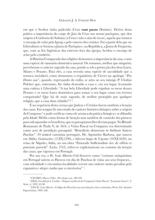 294
GERALDO J. A. COELHO DIAS
em que o Senhor tinha padecido (Crux cum passo Domino). Deriva desta
prática a importância do cargo de Juiz da Cruz nas nossas paróquias, que deu
origem à Confraria do Subsino (a Cruz e não o sino de tocar), aquela que tomava
o encargo de velar pela Igreja e pelo enterro dos cristãos. Foi a partir dela que no
Liberalismo se formou a Junta de Paróquia e, na República, a Junta de Freguesia,
que, com as leis higiénicas dos enterros fora das igrejas, herdou o encargo de
zelar pelo cemitério.
A História Comparada das religiões demonstra a importância da casa, como
uma espécie de santuário doméstico natural. Os romanos, melhor que ninguém,
perceberam o carácter sagrado da casa, pondo-a sob a protecção dos deus Lares,
Manes e Penates. Para eles, a casa revestia uma espécie de sacralidade que a
tornava inviolável, como demonstra o requisitório de Cícero na apologia “Pro
Domo sua”, quando, regressando do exílio, se atira ao seu inimigo P. Clodius
Pulcher que, entretanto, lhe tinha destruído a casa e, em seu lugar, levantado
uma estátua à Liberdade: “A tua bela Liberdade pode expulsar os meus deuses
Penates e os meus Lares domésticos para tomar o seu lugar como em terreno
conquistado? Que há de mais sagrado, de melhor protegido por qualquer
religião, que a casa dum cidadão”? 5
.
É na sequência desta crença que Judeus e Cristãos fazem também a benção
das casas. Em tempos fiz um estudo de carácter histórico-litúrgico sobre a origem
do Compasso 6
e pude verificar como ele arranca da prática litúrgica e se difundiu
pela Idade Média como forma de benção mas também de controlo dos párocos
parasalvaguardarosbenefícios,queosparoquianoslhesdeviampagar.NoRituale
Romanum de Paulo V, de 1614, a Visita Pascal ou Compasso era determinado
como acto de jurisdição paroquial: “Benedictio domorum in Sabbato Sancto
Paschae”. O notável canonista português, Dr. Agostinho Barbosa, que nasceu
em Aldão, Guimarães (17/IX/1590), e faleceu bispo de Ugento (19/XI/1649), no
reino de Nápoles, Itália, na sua obra “Pastoralis Sollicitudinis sive de officio et
potestate parochi” (Leão, 1712), refere-se explicitamente ao costume da benção
das casas, que vigorava em Portugal.
Por sua vez, o Pe. Luís Alberto Cid descreve como “costume antiquíssimo
em Portugal saírem os Párocos em dia de Paschoa de visita aos seus fregueses...
com solenidade e em muitas localidades reveste um carácter muito peculiar pelo
expansivo e alegre cunho que a exterioriza” 7
.
5
CICERO, Marco Túlio - Pro domo sua, 108-109.
6
DIAS, Geraldo J.A. Coelho - Origem medieval do Compasso-Visita Pascal, “Lusitania Sacra”, 2ª
Série, 4, 1992, 83-98.
7
CID, Pe. Luís Alberto - Código dos Parochos nas suas funções-ritos-cerimónias, Porto, Ed. António
Figueirinhas, 1909, 266.
 