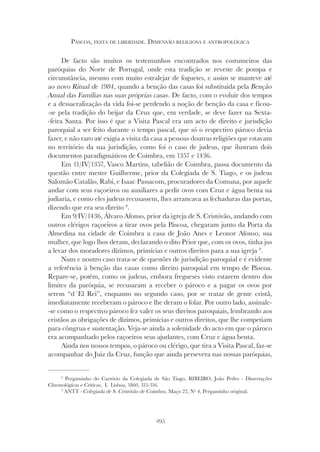 295
PÁSCOA, FESTA DE LIBERDADE. DIMENSÃO RELIGIOSA E ANTROPOLÓGICA
De facto são muitos os testemunhos encontrados nos costumeiros das
paróquias do Norte de Portugal, onde esta tradição se reveste de pompa e
circunstância, mesmo com muito estralejar de foguetes, e assim se manteve até
ao novo Ritual de 1984, quando a benção das casas foi substituída pela Benção
Anual das Famílias nas suas próprias casas. De facto, com o evoluir dos tempos
e a dessacralização da vida foi-se perdendo a noção de benção da casa e ficou-
-se pela tradição do beijar da Cruz que, em verdade, se deve fazer na Sexta-
-feira Santa. Por isso é que a Visita Pascal era um acto de direito e jurisdição
paroquial a ser feito durante o tempo pascal, que só o respectivo pároco devia
fazer, e não raro até exigia a visita da casa a pessoas doutras religiões que estavam
no território da sua jurisdição, como foi o caso de judeus, que ilustram dois
documentos paradigmáticos de Coimbra, em 1357 e 1436.
Em 11/IV/1357, Vasco Martins, tabelião de Coimbra, passa documento da
questão entre mestre Guilherme, prior da Colegiada de S. Tiago, e os judeus
Salomão Catalão, Rabi, e Isaac Passacom, procuradores da Comuna, por aquele
andar com seus raçoeiros ou auxiliares a pedir ovos com Cruz e água benta na
judiaria, e como eles judeus recusassem, lhes arrancava as fechaduras das portas,
dizendo que era seu direito 8
.
Em 9/IV/1436, Álvaro Afonso, prior da igreja de S. Cristóvão, andando com
outros clérigos raçoeiros a tirar ovos pela Páscoa, chegaram junto da Porta da
Almedina na cidade de Coimbra a casa de João Anes e Leonor Afonso, sua
mulher, que logo lhos deram, declarando o dito Prior que, com os ovos, tinha jus
a levar dos moradores dízimos, primícias e outros direitos para a sua igreja 9
.
Num e noutro caso trata-se de questões de jurisdição paroquial e é evidente
a referência à benção das casas como direito paroquial em tempo de Páscoa.
Repare-se, porém, como os judeus, embora fregueses visto estarem dentro dos
limites da paróquia, se recusaram a receber o pároco e a pagar os ovos por
serem “d´El Rei”, enquanto no segundo caso, por se tratar de gente cristã,
imediatamente receberam o pároco e lhe deram o folar. Por outro lado, assinale-
-se como o respectivo pároco fez valer os seus direitos paroquiais, lembrando aos
cristãos as obrigações de dízimos, primícias e outros direitos, que lhe competiam
para côngrua e sustentação. Veja-se ainda a solenidade do acto em que o pároco
era acompanhado pelos raçoeiros seus ajudantes, com Cruz e água benta.
Ainda nos nossos tempos, o pároco ou clérigo, que tira a Visita Pascal, faz-se
acompanhar do Juiz da Cruz, função que ainda persevera nas nossas paróquias,
8
Pergaminho do Cartório da Colegiada de São Tiago, RIBEIRO, João Pedro - Dissertações
Chronológicas e Críticas, I, Lisboa, 1860, 315-316.
9
ANTT - Colegiada de S. Cristóvão de Coimbra, Maço 22, Nº 4, Pergaminho original.
 