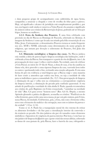 296
GERALDO J. A. COELHO DIAS
e dum pequeno grupo de acompanhantes com caldeirinha de água benta,
campainha a anunciar a chegada e cesto de recolha do folar para o pároco.
Hoje, tal significado e alcance de jurisdição está completamente perdido e, por
isso, nos lugares onde ainda se conserva a Visita Pascal, ela assumiu o significado
de anúncio solene aos cristãos da Ressurreição de Jesus, podendo até ser feita por
leigos, homens ou mulheres.
4.1.3. Festa da Senhora dos Prazeres. É uma festa celebrada com
procissão no dia de Páscoa ou Domingo de Pascoela, sobretudo no Alentejo. A
imagem da Senhora é como que levada em triunfo pela feliz ressurreição de seu
Filho, Jesus. Curiosamente, o denominativo Prazeres tornou-se muito frequente
nos sécs. XVII e XVIII, sobretudo como determinativo do nome próprio de
religiosos, que tomam por devoção o sobrenome de Prazeres, Frei João dos
Prazeres, etc.
4.2. Dimensão sociológica: a limpeza das casas. Na Páscoa judaica
está contida a ideia de pureza legal e limpeza sociológica das habitações, onde é
celebrada a festa da Páscoa. Isso transparece a partir do rito do Haméts
Haméts
H , isto é, da
preocupação de tirar o que é velho e está levedado. Na verdade, antes de celebrar
a Ceia Pascal, no início do 13º dia de Nisan, a dona de casa, à luz da candeia ou
duma vela, deve proceder a uma rigorosa limpeza da casa, varrendo bem todos
os cantos e queimando todo o lixo, recitando uma oração adequada. É esta uma
forma de pôr em evidência a total limpeza que a Páscoa exige e uma maneira
de fazer sentir a atmosfera que rodeia esta festa, ou seja a novidade de vida
para os indivíduos e para a comunidade (Ex. 13,7). Esta preocupação de limpeza
e eliminação do que é velho tem no cristianismo a correspondente exigência
da limpeza interior, a eliminação do pecado pela confissão quaresmal. A esta
atitude de purificação e novidade de vida aludia S. Paulo, quando recomendava
aos cristãos de, pelo Baptismo em Cristo ressuscitado, “caminhar na novidade
de vida” (Rm. 6,4) para serem “homem novo” (Rm. 6,6-14). Depois, o mesmo
Apóstolo glosando a prática do Hamets
Hamets
H , aconselha os cristãos: “Purificai-vos do
velho fermento, para serdes uma nova massa, já que sois pães ázimos, pois Cristo,
nossa Páscoa, foi imolado. Celebremos, pois, a festa, não com o fermento velho,
nem com o fermento da malícia e da corrupção, mas com os ázimos da pureza e
da verdade” (1 Cor. 5,7-8).
Como se vê, S. Paulo faz a transposição moral do rito externo do retirar
os alimentos levedados e do lixo para a moralização interior da conversão e
da renúncia ao pecado. Os ritos judaicos são por ele tomados como elementos
simbólicos e figurativos de exigência de pureza interior. Pois bem, é com base no
rito judaico de limpeza do Haméts
Haméts
H que a gente cristã das nossas aldeias, sobretudo
as donas de casa gostam de, pela Páscoa, fazer a barrela da casa, esfregando o
 