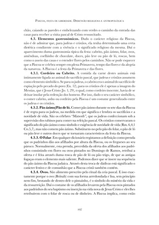 297
PÁSCOA, FESTA DE LIBERDADE. DIMENSÃO RELIGIOSA E ANTROPOLÓGICA
chão, caiando as paredes e embelezando com verdes o caminho da entrada das
casas para receber a visita pascal de Cristo ressuscitado.
4.3. Elementos gastronómicos. Dado o carácter religioso da Páscoa,
não é de admirar que, para judeus e cristãos, ela tenha determinado uma certa
dietética condizente com a vivência e o significado religioso da mesma. Daí o
aparecimento duma gastronomia típica da festa: cabrito, pão ázimo, folar, ovos,
amêndoas, coelhinho de chocolate, doces, pão leve ou pão de ló, roscas, bem
como o asseio das casas e o estender flores pelos caminhos. Não se pode esquecer
que a Páscoa se celebra sempre em plena Primavera, tempo das flores e da alegria
da natureza. A Páscoa é a festa da Primavera e das flores.
4.3.1. Cordeiro ou Cabrito. A comida da carne destes animais está
intimamente ligada ao animal do sacrifício pascal, que judeus e cristãos assumem
comoelementosimbólico.Separaosjudeus,ocabritoeraoanimaldosacrifíciode
expiação pelo pecado do povo (Ex. 12), para os cristãos ele é apenas a imagem do
Messias, que é Jesus Cristo (Jo. 1, 29), o qual, como cordeiro inocente, havia de se
deixar imolar pela redenção dos homens. Por isso, dado o seu carácter simbólico,
o comer cabrito, anho ou cordeiro pela Páscoa é um costume generalizado entre
os judeus e os cristãos.
4.3.2. Pão ázimo/Pão de ló. Comer pão ázimo durante os sete dias da Páscoa
é de regra para os judeus, na medida em que significa e lembra os sacrifícios e a
novidade de vida. São os célebres “Matsoth”, que os judeus confeccionam sob a
supervisão dos rabinos para comer na refeição pascal. Os cristãos conservaram o
significado do pão ázimo como símbolo e exigência de novidade de vida (Rm. 6,4;1
Co.5,7), mas não comem pão ázimo. Substituem-no pelo pão do folar, o pão de ló
ou pão leve e outros doces que se tornaram característicos da festa da Páscoa.
4.3.3. O Folar. Em qualquer dicionário registamos a definição como prenda
que os padrinhos dão aos afilhados por altura da Páscoa, ou os fregueses ao seu
pároco. Normalmente, esta prenda, precedida da oferta dos afilhados aos padri-
nhos consistindo em flores ou ovos pintados no Domingo de Ramos, retribui a
oferta e é feita através duma rosca de pão de ló ou pão trigo, de que as antigas
fogaças eram o elemento mais saliente. Podemos dizer que se insere na sequência
do pão ázimo da Páscoa judaica. Através desta troca de dádivas está significado o
carácter festivo e de comunhão que a Páscoa cristã também contém.
4.3.4. Ovos. São alimento prescrito pelo ritual da ceia pascal. E isso exac-
tamente porque o ovo (Beitsáh) com sua forma arredondada e lisa, sem princípio
nem fim, brotando de dentro dele o pintainho, é o símbolo do mistério da vida e
da ressurreição. Daí o costume de os afilhados levarem pela Páscoa ovos pintados
aos padrinhos do seu baptismo ou inserção na vida nova de Jesus Cristo e eles lhes
retribuírem com o folar de rosca ou de dinheiro. A Páscoa implica, como estão
 