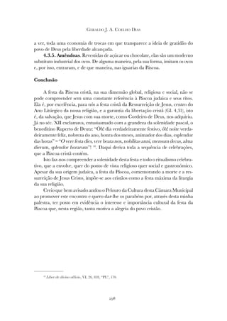 298
GERALDO J. A. COELHO DIAS
a ver, toda uma economia de trocas em que transparece a ideia de gratidão do
povo de Deus pela liberdade alcançada.
4.3.5. Amêndoas. Revestidas de açúcar ou chocolate, elas são um moderno
substituto industrial dos ovos. De alguma maneira, pela sua forma, imitam os ovos
e, por isso, entraram, e de que maneira, nas iguarias da Páscoa.
Conclusão
A festa da Páscoa cristã, na sua dimensão global, religiosa e social, não se
pode compreender sem uma constante referência à Páscoa judaica e seus ritos.
Ela é, por excelência, para nós a festa cristã da Ressurreição de Jesus, centro do
Ano Litúrgico da nossa religião, e a garantia da libertação cristã (Gl. 4,31), isto
é, da salvação, que Jesus com sua morte, como Cordeiro de Deus, nos adquiriu.
Já no séc. XII exclamava, entusiasmado com a grandeza da solenidade pascal, o
beneditino Ruperto de Deutz: “Óh! dia verdadeiramente festivo, óh! noite verda-
deiramente feliz, nobreza do ano, honra dos meses, animador dos dias, esplendor
das horas” = “O vere festa dies, vere beata nox, nobilitas anni, mensum decus, alma
dierum, splendor horarum”! 10
. Daqui deriva toda a sequência de celebrações,
que a Páscoa cristã contém.
Isto faz-nos compreender a solenidade desta festa e todo o ritualismo celebra-
tivo, que a envolve, quer do ponto de vista religioso quer social e gastronómico.
Apesar da sua origem judaica, a festa da Páscoa, comemorando a morte e a res-
surreição de Jesus Cristo, impõe-se aos cristãos como a festa máxima da liturgia
da sua religião.
Creio que bem avisado andou o Pelouro da Cultura desta Câmara Municipal
ao promover este encontro e quero dar-lhe os parabéns por, através desta minha
palestra, ter posto em evidência o interesse e importância cultural da festa da
Páscoa que, nesta região, tanto motiva a alegria do povo cristão.
10
Liber de divino officio, VI, 26, 818, “PL”, 170.
 
