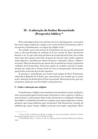299
A ADORAÇÃO DO SENHOR RESSUSCITADO
18 - A adoração do Senhor Ressuscitado
(Perspectiva bíblica) *
Para a abordagem deste tema tão belo, tão rico e tão importante, é necessário
fazer uma viagem espiritual e exegética aos escritos do Novo Testamento, onde se
encontram os fundamentos e as origens da religião cristã 1
.
Na verdade, acerca da essência do Cristianismo há um acordo substancial
entre as diversas fórmulas de confissão de fé nos escritos do Novo Testamento
durante o séc. I e que estão mais próximos do acontecimento Cristo. Isso resulta
tanto mais claro quanto mais hoje, do ponto de vista do culto cristão, andamos
muito dispersos e perdidos por muitas devoções e adorações a Jesus, a Maria e
aos santos. Mas isso demonstra que apesar das circunstâncias em que as primeiras
confissões de fé foram feitas, havia uma espécie de verdade essencial ou funda-
mental, que ainda não se tornara fonte de erros ou interpretações desvirtuadas,
quais foram as heresias dos séculos seguintes.
É, portanto e naturalmente aos escritos mais antigos do Novo Testamento,
sobretudo às Epístolas de S. Paulo, que vamos buscar essa verdade que se centra
na fé e adoração do Senhor Jesus Cristo ressuscitado. Desenvolveremos, por isso,
três pontos, ainda que com brevidade os dois primeiros.
I – Culto e adoração nas religiões
Consideramos a religião como uma forma estruturada de crenças, mediações,
ritos e pessoas pelas quais o homem quer relacionar-se com o superior, o divino, o
transcendente, o sobrenatural. Assim sendo, não fazemos a catalogação e distinção
das religiões; considerámo-las todas em conjunto, quer sejam antigas quer contem-
porâneas, quer sejam politeístas quer monoteístas. Não deixaremos, contudo, de
sublinhar que, quase sempre, religião vai de par com magia e superstição. Desse
* Texto inédito. Conferência proferida no âmbito de uma mesa-redonda realizada no Centro
Paroquial de Paranhos, Porto, no dia 14 de Maio de 2005.
1
CULLMANN, Óscar – La foi et le culte de l´Église primitive, Neuchatel, Delachaux & Niestlé,
1963.
 