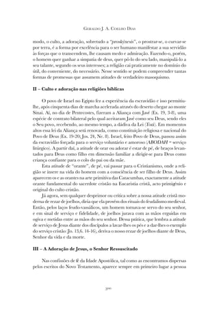 300
GERALDO J. A. COELHO DIAS
modo, o culto, a adoração, sobretudo a “proskýnesis”, o prostrar-se, o curvar-se
por terra, é a forma por excelência para o ser humano manifestar a sua servidão
às forças que o transcendem, lhe causam medo e admiração. Fazendo-o, porém,
o homem quer ganhar a simpatia de deus, quer pô-lo do seu lado, manipulá-lo a
seu talante, segundo os seus interesses; a religião cai praticamente no domínio do
útil, do conveniente, do necessário. Nesse sentido se podem compreender tantas
formas de promessas que assumem atitudes de verdadeiro masoquismo.
II – Culto e adoração nas religiões bíblicas
O povo de Israel no Egipto fez a experiência da escravidão e isso permitiu-
lhe, após cinquenta dias de marcha acelerada através do deserto chegar ao monte
Sinai. Aí, no dia de Pentecostes, fizeram a Aliança com Javé (Ex. 19, 3-8), uma
espécie de contrato bilateral pelo qual aceitaram Javé como seu Deus, sendo eles
o Seu povo, recebendo, ao mesmo tempo, a dádiva da Lei (Torá). Em momentos
altos essa lei da Aliança será renovada, como constituição religiosa e nacional do
Povo de Deus (Ex. 19-20; Jos. 24, Ne. 8). Israel, feito Povo de Deus, passou assim
da escravidão forçada para o serviço voluntário e amoroso (ABODAH = serviço
litúrgico). A partir daí, a atitude de orar ou adorar é estar de pé, de braços levan-
tados para Deus como filho em dimensão familiar a dirigir-se para Deus como
criança confiante para o colo do pai ou da mãe.
Esta atitude de “orante”, de pé, vai passar para o Cristianismo, onde a reli-
gião se insere na vida do homem com a consciência de ser filho de Deus. Assim
aparecem os e as orantes na arte primitiva das Catacumbas, exactamente a atitude
orante fundamental do sacerdote cristão na Eucaristia cristã, acto primigénio e
original do culto cristão.
Já agora, sem qualquer desprimor ou crítica sobre a nossa atitude cristã mo-
derna de rezar de joelhos, diria que ela provém dos rituais do feudalismo medieval.
Então, pelos laços feudo-vassálicos, um homem tornava-se servo do seu senhor,
e em sinal de serviço e fidelidade, de joelhos jurava com as mãos erguidas em
ogiva e metidas entre as mãos do seu senhor. Dessa prática, que lembra a atitude
de serviço de Jesus diante dos discípulos a lavar-lhes os pés e a dar-lhes o exemplo
do serviço cristão (Jo. 13,6. 14-16), deriva o nosso rezar de joelhos diante de Deus,
Senhor da vida e da morte.
III – A Adoração de Jesus, o Senhor Ressuscitado
Nas confissões de fé da Idade Apostólica, tal como as encontramos dispersas
pelos escritos do Novo Testamento, aparece sempre em primeiro lugar a pessoa
 