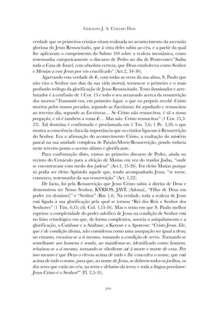 302
GERALDO J. A. COELHO DIAS
verdade que os primeiros cristãos viram realizada no acontecimento da ascensão
gloriosa do Jesus Ressuscitado, que à vista deles subiu ao céu, e a partir da qual
lhe aplicaram o cumprimento do Salmo 110 sobre a realeza messiânica, como
testemunha categoricamente o discurso de Pedro no dia de Pentecostes:”Saiba
toda a Casa de Israel, com absoluta certeza, que Deus estabeleceu como Senhor
e Messias a esse Jesus por vós crucificado” (Act.2, 34-36).
Agarrando esta verdade de fé, com todas as veras da sua alma, S. Paulo que
não vira o Senhor nos dias da sua vida mortal, tornou-se o primeiro e o mais
profundo teólogo da glorificação de Jesus Ressuscitado. Texto iluminador e arre-
batador é a confissão de 1 Cor. 15 e todo o seu arrazoado acerca da ressurreição
dos mortos:”Transmiti-vos, em primeiro lugar, o que eu próprio recebi: Cristo
morreu pelos nossos pecados, segundo as Escrituras; foi sepultado e ressuscitou
ao terceiro dia, segundo as Escrituras… Se Cristo não ressuscitou, é vã a nossa
pregação, e vã é também a vossa fé… Mas não. Cristo ressuscitou” (1 Cor. 15,3-
23). Tal doutrina é confirmada e proclamada em 1 Tm. 2,6; 1 Pe. 3,18, o que
mostra a consciência clara da importância que os cristãos ligavam à Ressurreição
do Senhor. Era a afirmação do acontecimento Cristo, a exaltação do mistério
pascal na sua unidade complexa de Paixão/Morte/Ressurreição, pondo todavia
neste terceiro ponto o acento último e glorificante.
Para confirmação disto, vamos ao primeiro discurso de Pedro, ainda no
recinto do Cenáculo para a eleição de Matias em vez do traidor Judas, “onde
se encontravam com medo dos judeus” (Act.1, 15-26). Foi eleito Matias porque
só podia ser eleito Apóstolo aquele que, tendo acompanhado Jesus, “se torne,
connosco, testemunha da sua ressurreição” (Act. 1,22).
De facto, foi pela Ressurreição que Jesus Cristo subiu à direita de Deus e
demonstrou ser Nosso Senhor, KÝRIOS, JAVÉ (Adonai), “Filho de Deus em
poder (en dynámei)” e “Senhor” (Rm 1,4). Na verdade, toda a realeza de Jesus
está ligada à sua glorificação pela qual se tornou “Rei dos Reis e Senhor dos
Senhores” (1 Tim. 6,15; cfr. Col. 1,13-16). Mas o texto em que S. Paulo melhor
exprime a complexidade do poder salvífico de Jesus na condição de Senhor está
no hino cristológico em que, de forma complexiva, associa o aniquilamento e a
glorificação, a Catábase e a Anábase, a Kenose e a Apoteose: “Cristo Jesus. Ele,
que é de condição divina, não considerou como uma usurpação ser igual a deus;
no entanto, esvaziou-se a si mesmo, tomando a condição de servo. Tornando-se
semelhante aos homens e sendo, ao manifestar-se, identificado como homem,
rebaixou-se a si mesmo, tornando-se obediente até à morte e morte de cruz. Por
isso mesmo é que Deus o elevou acima de tudo e lhe concedeu o nome, que está
acima de todo o nome, para que, ao nome de Jesus, se dobrem todos os joelhos, os
dos seres que estão no céu, na terra e debaixo da terra; e toda a língua proclame:
Jesus Cristo é o Senhor!” (Fl. 2,5-11).
 