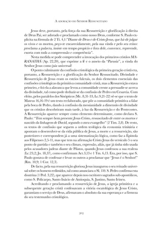 303
A ADORAÇÃO DO SENHOR RESSUSCITADO
Jesus deve, portanto, pela força da sua Ressurreição e glorificação à direita
de Deus Pai, ser adorado e proclamado como nosso Deus, conforme S. Paulo ex-
plicita na fórmula de 2 Ti. 4,1:”Diante de Deus e de Cristo Jesus, que há-de julgar
os vivos e os mortos, peço-te encarecidamente, pela sua vinda e pelo seu reino:
proclama a palavra, insiste em tempo propício e fora dele, convence, repreende,
exorta com toda a compreensão e competência”.
Nesta medida se pode compreender a invocação dos primeiros cristãos MA-
RANATHÁ (Ap. 22,20), que exprime a fé e o anseio da “Parusia”, a vinda do
Senhor Jesus como juiz universal!
O ponto culminante da confissão cristológica da primeira geração cristã era,
portanto, a Ressurreição e a glorificação do Senhor Ressuscitado. Divindade e
Ressurreição de Jesus eram os esteios fulcrais, os dois elementos essenciais das
confissões cristológicas da primitiva comunidade cristã, mas a Ressurreição estava
primeiro, e foi ela a alavanca que levou a comunidade crente a persuadir-se acerca
da divindade, tal como pode deduzir-se da confissão de Pedro em Cesareia. Com
efeito, pelos paralelos dos Sinópticos (Mc. 8,31-33, Lc.9,21-22) vê-se que o texto de
Mateus 16,16-19 é um texto reelaborado, que põe a comunidade primitiva a falar
pela boca de Pedro, dando à confissão da messianidade a dimensão de divindade
que os cristãos descobriram mais tarde, à luz da Ressurreição e do Pentecostes.
A Ressurreição aparece sempre como elemento determinante, como declara S.
Paulo: “Tem sempre bem presente Jesus Cristo, ressuscitado de entre os mortos e
nascido da linhagem de David, segundo o meu evangelho” (2 Tim. 2,8). De resto,
os textos de confissão que seguem a ordem teológica da economia trinitária e
apontam o desenvolver-se da vida pública de Jesus, a morte e a ressurreição, são
posteriores e correspondem já a uma sistematização lógica, como faz a Epístola
aos Filipenses 2,5-11, mas que tem na afirmação Cristo Jesus do versículo 5 o seu
ponto de partida e também o seu clímax, expressão, aliás, que já tinha sido usada
pelos acusadores judeus diante de Pilatos, quando Jesus confessou a sua realeza
(Lc.23,2; Jo. 18,37), como confirmam Act.3,13 e 1 Tm. 6,13. Era, por isso, que S.
Paulo gostava de confessar e levar os outros a proclamar que “Jesus é o Senhor!”
(Rm. 10,9; 1 Cor. 12,3).
De facto, pela sua ressurreição gloriosa Jesus inaugurou o seu reinado univer-
sal sobre os homens redimidos, tal como anunciara o Sl. 110. S. Pedro confirma esta
doutrina (1 Ped. 3,22), que aparece depois nos escritores sagrados sub-apostólicos,
como S. Policarpo, Santo Inácio de Antioquia, S. Justino, Santo Irineu.
Acreditando e proclamando a ressurreição de Jesus, a igreja primitiva e a
subsequente geração cristã confessavam a vitória escatológica de Jesus Cristo,
garantiam o serviço de Deus, afirmavam o absoluto da sua esperança e a firmeza
do seu testemunho cristológico.
 