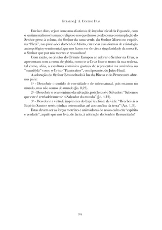 304
GERALDO J. A. COELHO DIAS
Em face disto, vejam como nos afastámos do impulso inicial da fé quando, com
o sentimentalismo humano-religioso nos quedamos piedosos na contemplação do
Senhor preso à coluna, do Senhor da cana verde, do Senhor Morto no esquife,
na “Pietà”, nas procissões do Senhor Morto, em todas essas formas de cristologia
antropológico-sentimental, que nos fazem ver de viés a singularidade da nossa fé,
o Senhor que por nós morreu e ressuscitou!
Com razão, os cristãos do Oriente Europeu ao adorar o Senhor na Cruz, o
apresentam com a coroa de glória, como se a Cruz fosse o trono da sua realeza,
tal como, aliás, a escultura românica gostava de representar na amêndoa ou
“mandórla” como o Cristo “Pantocrátor”, omnipotente, do Juízo Final.
A adoração do Senhor Ressuscitado à luz da Páscoa e do Pentecostes abre-
nos para:
1º - Descobrir o sentido de eternidade e de sobrenatural, pois estamos no
mundo, mas não somos do mundo (Jo. 8,23).
2º - Descobrir o ecumenismo da salvação, pois Jesus é o Salvador: “Sabemos
que este é verdadeiramente o Salvador do mundo” (Jo. 4,42).
3º - Descobrir a virtude inspirativa do Espírito, fonte de vida: “Recebereis o
Espírito Santo e sereis minhas testemunhas até aos confins da terra” (Act. 1, 8).
Estas devem ser as forças motrizes e animadoras do nosso culto em “espírito
e verdade”, aquilo que nos leva, de facto, à adoração do Senhor Ressuscitado!
 