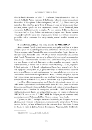 229
A GUERRA NA TERRA DE JESUS
reino de David-Salomão, em 931 a.C., o reino do Norte chamar-se-á Israel e o
reino do Sul Judá. Após o Cativeiro de Babilónia, Judá será o nome a prevalecer,
formando a 5ª Satrapia ou 5ª Província persa (Esd. 4,10, 5,3). Mas a convicção,
ou melhor dito, esta fé de que a Terra de Canaã era sua, por promessa de Deus,
nunca os judeus a perderam nem esqueceram, mesmo depois da destruição de
Jerusalém e da Diáspora entre os pagãos. Por isso, na noite de Páscoa, depois da
celebração da Ceia ritual, faziam cantando o esperançoso voto: “Para o ano que
vem, em Jerusalém!”. É este mito original, como diriam os sociólogos modernos,
que vai incentivar nos nossos dias o regresso dos judeus à saudosa terra de seus
Patriarcas.
2. Donde veio, então, a esta terra o nome de PALESTINA?
A esta terra de Canaã, possuída em grande parte pelos israelitas, se acoplou
também, quase em rivalidade permanente, a Pentápole Filisteia, uma vez que os
Filisteus, um grupo dos Povos do Mar, que tentaram invadir o Egipto, foram repe-
lidos pelo faraó Ramsés III (1198-1166 a.C.) e vieram instalar-se na faixa costeira
sul de Canaã. Nessa altura, estavam os israelitas ou judeus ocupados na conquista
de Canaã ou Terra Prometida, conforme conta o livro bíblico de Josué, entrando
pelo lado do deserto oriental. Travou-se, por isso, uma luta sem quartel entre is-
raelitas e filisteus, e mesmo com as lutas do heróico Sansão (Jz. 13-16), as guerras
de Saul, primeiro rei de Israel, e depois com David, bem marcado pelo duelo
com o gigante Golias (1 Sm. 17), o que é certo é que os israelitas nunca puderam
impor-se aos filisteus, os quais continuaram a viver lado a lado com os hebreus nas
cinco cidades da chamada Pentápole Filisteia (Gaza, Ashdod, Ashquelon, Eqron e
Gat) e conseguiram mesmo sobreviver aos israelitas. Curiosamente, é nessa zona,
principalmente na faixa de Gaza, que se concentram hoje os palestinianos.
Heródoto 2
, historiador grego do séc. V-IV a.C., foi o primeiro a usar o termo
PALESTINA para indicar o território costeiro do sul de Canaã, onde viviam os fi-
listeus, mas também o território global de Canaã, onde viviam os judeus, chegando
a identificar Síria e Palestina. Por conseguinte, o termo PALESTINA/Siro-Palestina
está linguisticamente ligado aos antigos filisteus, que, em egípcio se chamavam
PELESHET, e em hebraico PELISHTYIM. Tal designação usaram outros escri-
tores antigos como Ptolomeu, Políbio, Plínio o Jovem e Flávio Josefo.
Quando em 63 a.C. as tropas romanas comandadas por Pompeu ocuparam
a Judeia, onde reinavam os hasmoneus, o reino destes foi integrado na Província
romana da Síria, até que a liberalidade dos romanos deu a Herodes o Grande
(37-4 a.C.) o reino da Judeia. Com a deposição de Arquelau, filho de Herodes
2
HERÓDOTO - Histórias, I, 105; III, 19; VII, 89.
 