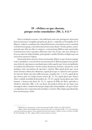305
«FELIZES OS QUE CHORAM, PORQUE SERÃO CONSOLADOS» (MT. 5, 4-5)
19 - «Felizes os que choram,
porque serão consolados» (Mt. 5, 4-5) *
Esta é a tradução corrente, e até tradicional, entre nós, portugueses, da terceira
bem-aventurança evangélica pregada por Jesus e registada no Evangelho de S.
Mateus1
todavia, a tradução não está perfeitamente consentânea com o conteúdo
verbal do texto grego, como demonstraremos mais abaixo. Vendo, porém, a inter-
pretação que dela nos dão os exegetas e comentaristas bíblicos mais autorizados
constataremos como é grande a diferença entre eles. É que, não raro, deixam-se
levar ao sabor da subjectividade, postergando a análise literário-teológica que um
texto desta natureza exigiria.
Enunciada desta maneira «bem-aventurados (felizes) os que choram, porque
serão consolados», a terceira bem-aventurança de S. Mateus proporciona, pela fé,
uma réstia de esperançosa consolação para todos aqueles que vivem mergulhados
no mistério do sofrimento e da dor através da doença, da fome e da guerra, ou de
qualquer outro mecanismo de opressão e miséria. Mas aquele Jesus que curou
tantos doentes vítimas do sofrimento, aquele Jesus que se comoveu com o pranto
da viúva de Naim cujo único filho levavam a sepultar (Lc. 7, 11-15), aquele Jesus
que chorou pelo seu amigo Lázaro morto (Jo. 11, 35), aquele Jesus que chorou
sobre a cidade incrédula de Jerusalém (Lc. 19, 41), aquele mesmo Jesus que, feito
homem, e homem das dores (Is. 53, 3), «apesar de Filho de Deus, aprendeu a
obedecer sofrendo» (Hb. 5, 8), esse Jesus não poderia deixar de nos legar uma
mensagem sobre o mistério do mal que atinge toda a humanidade, e de que o choro
e as lágrimas são a expressão mais imediata e sensível. Daí a lógica paradoxal das
bem-aventuranças cristãs.
* Publicado em: Communio : revista internacional católica. Lisboa. 8:5 (1991) 404-411.
1
Alguns códices do Evangelho fazem uma inversão entre os versículos de Mt. 5, 4 e 5, de modo que
esta bem-aventurança aparece como segunda. Esta inversão, porém, é tardia e só tem a seu favor o Códice
D, de Cambridge, séc. VI, e alguns códices menores latinos e siríacos.
 