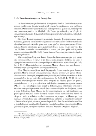 306
GERALDO J. A. COELHO DIAS
I - As Bem-Aventuranças no Evangelho
As bem-aventuranças inserem-se num género literário chamado «macaris-
mo», o qual tem na literatura sapiencial, e também profética, os seus melhores
cultores. O macarismo (felicidade!) não é uma promessa que se faz, nem se pode
ver como uma profecia de felicidade; não é uma garantia eficaz de bênção, é,
sim, uma proclamação de fé, uma felicitação por uma futura situação de felicidade
que se deseja.
No Novo Testamento aparecem variadas fórmulas de macarismo as quais,
todas elas, parecem fundamentar os paradoxos do cristianismo frente a dramáticas
situações humanas. A maior parte das vezes, porém, apresentam uma evidente
relação bíblico-cristológica que o paradoxal «felizes os que crêem sem ver» (Jo.
20, 29) bem evidencia. A mundividência cristã, que passa pela aceitação do
acontecimento cristão (Mt. 11, 6), é uma visão de fé esperançosa e não de simples
segurança humana.
Os evangelistas Mateus e Lucas fazem das bem-aventuranças, proclama-
das por Jesus (Mt. 5, 1-11; Lc. 6, 20-26), a «carta magna» do Reino de Deus e
agrupam-nas antepondo-as como prólogo ao «Sermão da Montanha» (Mt. 5-7;
Lc. 6, 20-47). Quanto às bem-aventuranças, Mateus e Lucas têm semelhanças e
diferenças que correspondem a tradições diferentes.
Para Mateus, o ambiente local da pregação é a montanha; para Lucas a
planície. Mateus conta 9 bem-aventuranças e Lucas apenas 4, só que às 4 bem-
-aventuranças contrapõe, em perfeito esquema de paralelismo antitético, os 4 ais
ou maldições, tão ao gosto dos profetas antigos (Is. 5, 10-23; Jr. 22, 13-18, etc.).
As bem-aventuranças em Mateus estão redigidas na terceira pessoa do plural,
sugerindo uma certa generalização e indefinição, conservando apenas a nona
(Mt. 45, 11) a segunda pessoa do plural; as de Lucas, essas estão todas, bem como
os «ais», na segunda pessoa do plural, directamente dirigidas aos discípulos, como
a nona de Mateus. As de Mateus são de tom moralizante ou espiritualizante, ao
passo que as de Lucas são de evidente carácter social. Por todas estas razões se
vê que o estado actual do texto das bem-aventuranças, quer em Mateus quer em
Lucas, é o resultado de uma elaboração literária, tentando os exegetas reconstituir
a formulação original, tal como Jesus teria proferido. Esse é o trabalho benemérito
e mundialmente reconhecido do grande exegeta beneditino e nosso amigo Dom
Jacques Dupont, monge do mosteiro de Santo André de Ottignies, Bélgica 2
.
2
Les Béatitudes, T. I: Le problème littéraire, Paris, Gabalda, 1969, Col. Études-Bibliques; T. II: La
Bonne Nouvelle, 1969; T. III: Les Evangélistes, 1973; IDEM, Le Message des Béatitudes, Paris, Cerf, 1978,
Cahiers Évangile, n° 24.
 