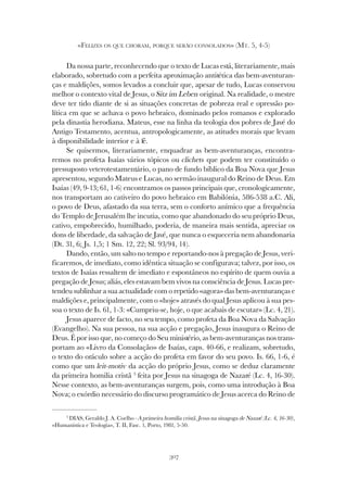 307
«FELIZES OS QUE CHORAM, PORQUE SERÃO CONSOLADOS» (MT. 5, 4-5)
Da nossa parte, reconhecendo que o texto de Lucas está, literariamente, mais
elaborado, sobretudo com a perfeita aproximação antitética das bem-aventuran-
ças e maldições, somos levados a concluir que, apesar de tudo, Lucas conservou
melhor o contexto vital de Jesus, o Sitz im Leben original. Na realidade, o mestre
deve ter tido diante de si as situações concretas de pobreza real e opressão po-
lítica em que se achava o povo hebraico, dominado pelos romanos e explorado
pela dinastia herodiana. Mateus, esse na linha da teologia dos pobres de Javé do
Antigo Testamento, acentua, antropologicamente, as atitudes morais que levam
à disponibilidade interior e à fé.
Se quisermos, literariamente, enquadrar as bem-aventuranças, encontra-
remos no profeta Isaías vários tópicos ou clichets que podem ter constituído o
pressuposto veterotestamentário, o pano de fundo bíblico da Boa Nova que Jesus
apresentou, segundo Mateus e Lucas, no sermão inaugural do Reino de Deus. Em
Isaías (49, 9-13; 61, 1-6) encontramos os passos principais que, cronologicamente,
nos transportam ao cativeiro do povo hebraico em Babilónia, 586-538 a.C. Ali,
o povo de Deus, afastado da sua terra, sem o conforto anímico que a frequência
do Templo de Jerusalém lhe incutia, como que abandonado do seu próprio Deus,
cativo, empobrecido, humilhado, poderia, de maneira mais sentida, apreciar os
dons de liberdade, da salvação de Javé, que nunca o esqueceria nem abandonaria
(Dt. 31, 6; Js. 1,5; 1 Sm. 12, 22; Sl. 93/94, 14).
Dando, então, um salto no tempo e reportando-nos à pregação de Jesus, veri-
ficaremos, de imediato, como idêntica situação se configurava; talvez, por isso, os
textos de Isaías ressaltem de imediato e espontâneos no espírito de quem ouvia a
pregação de Jesus; aliás, eles estavam bem vivos na consciência de Jesus. Lucas pre-
tendeu sublinhar a sua actualidade com o repetido «agora» das bem-aventuranças e
maldições e, principalmente, com o «hoje» através do qual Jesus aplicou à sua pes-
soa o texto de Is. 61, 1-3: «Cumpriu-se, hoje, o que acabais de escutar» (Lc. 4, 21).
Jesus aparece de facto, no seu tempo, como profeta da Boa Nova da Salvação
(Evangelho). Na sua pessoa, na sua acção e pregação, Jesus inaugura o Reino de
Deus. É por isso que, no começo do Seu ministério, as bem-aventuranças nos trans-
portam ao «Livro da Consolação» de Isaías, caps. 40-66, e realizam, sobretudo,
o texto do oráculo sobre a acção do profeta em favor do seu povo. Is. 66, 1-6, é
como que um leit-motiv da acção do próprio Jesus, como se deduz claramente
da primeira homilia cristã 3
feita por Jesus na sinagoga de Nazaré (Lc. 4, 16-30).
Nesse contexto, as bem-aventuranças surgem, pois, como uma introdução à Boa
Nova; o exórdio necessário do discurso programático de Jesus acerca do Reino de
3
DIAS, Geraldo J. A. Coelho - A primeira homilia cristã. Jesus na sinagoga de Nazaré (Lc. 4, 16-30),
«Humanistica e Teologia», T. II, Fasc. 1, Porto, 1981, 5-50.
 