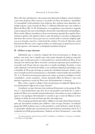 308
GERALDO J. A. COELHO DIAS
Deus. Por isso, inicialmente, elas teriam uma dimensão teológica: através de Jesus
e por meio de Jesus, Deus exercia o seu poder em favor dos pobres e oprimidos.
A comunidade cristã primitiva bem depressa lhes atribuiu uma dimensão cris-
tológica: Jesus, como enviado de Deus, é o Messias Salvador que vem realizar o
Reino de Deus (Mt. 12, 28). Finalmente, os evangelistas, à sua maneira e segundo
as preocupações das suas comunidades, deram-lhes uma dimensão antropológica.
Desse modo, Mateus moralizou as bem-aventuranças apondo-lhes aqueles deter-
minativos (pobres «de espírito»; fome e sede «de justiça») a inculcar as disposições
interiores dos crentes. Lucas, por sua vez, conservando o contexto original, apli-
cou-as à situação concreta e existencial dos cristãos. O «vós» de direcção, assim
linearmente directo, com o «agora» indica os cristãos para os quais Lucas escreve
e já não apenas e tão-somente os discípulos imediatos de Jesus.
II - «Felizes os que choram»
Admitindo que o contexto original das bem-aventuranças se dirigia aos
pobres, sem mais, isto é, àqueles que estão numa situação de pobreza material,
então o que ressalta para nós é o rosto poderoso e misericordioso de Deus. É nas
situações de miséria que Deus encontra o momento oportuno para manifestar o
seu poder real. O que está em causa não é o estado sociológico do pobre, a mais
valia espiritual e meritória do infeliz, a sua confiante disposição psicológica, mas
a bondade de Deus que derroga as contas do calculismo humano. Então, o que
nos é revelado nas bem-aventuranças é a «bondade e misericórdia» do nosso Deus
(Tt. 3, 4). Nas bem-aventuranças aparecem, assim, os passivos teológicos («serão
consolados»...«serão saciados»...«serão chamados filhos de Deus»); é que estes
passivos exprimem a acção de Deus sem, declaradamente, o nomear.
Mas, então, a quem se dirige a bem-aventurança em epígrafe? Quais são os
seus destinatários? Quem são os que choram?
A tradução «os que choram» não traduz perfeitamente o texto grego de Ma-
teus 5, 4 (hoi penthountes) que deve ler-se em paralelo com Isaías 61, 2, onde o
profeta de Deus vem consolar «toùs penthountas». Em ambos os casos, o adjectivo
aparece sem qualquer determinativo e conclui-se que o texto de Mateus se deve
traduzir na linha do texto de Isaías que lhe está subjacente.
Ora, em grego, penthein quer dizer «afligir-se em razão duma força externa»,
pelo que deveríamos traduzir por «aflitos» e não «os que choram». A tradução
grega dos LXX traduziu com o verbo penthein o verbo hebraico ‘abal; de facto,
é o particípio ‘abelim que encontramos no texto hebraico massorético de Is. 61, 2
traduzido nos LXX por penthountas. Todavia, no Novo Testamento 4
, como aliás
4
O verbo penthein é usado 10 vezes no NT: 2 em Mateus, 1 em Marcos, 1 em Lucas, 2 em Paulo,
1 em Tiago, 3 no Apocalipse.
 