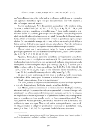 309
«FELIZES OS QUE CHORAM, PORQUE SERÃO CONSOLADOS» (MT. 5, 4-5)
no Antigo Testamento, o dito verbo indica, geralmente, a aflição que se exterioriza
em lágrimas e lamentos e é por isso que, não raras vezes, esse verbo exprime a
dor ou luto por morte de alguém.
Sucede ainda que, no Novo Testamento, associado ao verbo penthein anda,
às vezes, o verbo klaíein (Mc. 16, 10; Lc. 6, 25; Tg. 4, 9; Ap. 18, 11.15.19), o qual
significa «chorar», «manifestar-se com lágrimas» 5
. Deste modo, traduzir o pen-
thountes de Mt. 5, 4, «aflitos», por «os que choram» significa fazer um alargamento
óbvio do significado original, certamente aceitável. De resto, Lc. 6, 21 enuncia desta
forma a bem-aventurança correspondente: «Felizes os que chorais agora, porque
rireis.» Foi esta versão lucana que, de certeza, influenciou a tradução da Vulgata
latina no texto de Mateus (qui lugent) pois, no latim, lugere e flere são sinónimos;
e isso permitiu a tradução portuguesa corrente «Felizes os que choram».
Diga-se ainda que o temperamento meigo de Lucas, a sua idiossincrasia
psicológica permitem-lhe usar e atribuir com frequência a Jesus o verbo «chorar»
(Lc. 6, 21.25; 7, 12; 8, 52; 19, 41; 23, 28).
Quando, depois, Lucas apresenta a maldição correspondente a esta bem-
-aventurança, associa o «afligir-se» e o «chorar» (6, 25b: penthesete kaì klaúsete)
traduzindo a ideia de insistência com que pretende indicar a situação desgraçada
dessa gente acabrunhada pela aflição que a esmaga (Tg. 4, 9). É por isso que a
Bíblia conhece a ideia do choro escatológico (Jdt. 7, 18; Mt. 8, 12.13.42.50; 22,
13; 24, 51; 25, 30; Lc. 23, 28), o qual só será eliminado na era messiânica (Is. 51,
13; Ap. 21, 1-4); então «Deus enxugará toda a lágrima» (Ap. 7, 17).
Já agora e como aplicação posterior, fique-se a saber que entre os orientais
sobretudo da Síria, os monges a si mesmos se intitulavam «´oi penthountes».
Qual, então, o alcance desta bem-aventurança?
Em Isaías, «os que se afligem» são os membros do povo de Israel que suportam
a opressão do cativeiro da Babilónia; são eles os «aflitos do Sião».
Em Mateus, como não se indicam os motivos externos de aflição ou choro,
dentro da teologia do universalismo da mensagem cristã, podemos dizer que, ori-
ginalmente, «os aflitos» eram e são todos os seres humanos que vivem em situação
de angústia e não apenas aqueles que se afligem diante de Deus, recusando pactuar
com os bens efémeros deste mundo, pondo em Deus a sua confiança total. Neste
caso, também Mateus generaliza, universaliza e estende a bem-aventurança aos
«aflitos» de todos os tempos. Mateus está, assim, muito próximo do contexto de
Is. 61,2, associando o «afligir-se» (penthein) e o «consolar-se» (parakalein); é que,
como já se disse, Is. 61, 1-3, faz de pano de fundo às bem-aventuranças.
5
O verbo klaíein aparece 38 vezes no NT: 2 em Mateus, 4 em Marcos, 11 em Lucas, 8 em João, 2
nos Actos dos Apóstolos, 3 em Paulo, 2 em Tiago, 6 no Apocalipse.
 