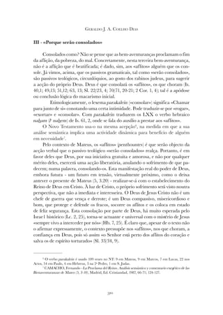 310
GERALDO J. A. COELHO DIAS
III - «Porque serão consolados»
Consolados como? Não se pense que as bem-aventuranças proclamam o fim
da aflição, da pobreza, do mal. Concretamente, nesta terceira bem-aventurança,
não é a aflição que é beatificada; é dado, sim, aos «aflitos» alguém que os con-
sole. Já vimos, acima, que os passivos gramaticais, tal como «serão consolados»,
são passivos teológicos, circunlóquios, ao gosto dos rabinos judeus, para sugerir
a acção do próprio Deus. Deus é que consolará os «aflitos», os que choram (Is.
40,1; 49,13; 51,12; 63, 13; Sl. 22/23, 4; 70/71, 20-21; 2 Cor. 1, 4); tal é a apódose
ou conclusão lógica do macarismo inicial.
Etimologicamente, o lexema parakalein («consolar») significa «Chamar
para junto de si» conotando uma certa intimidade. Pode traduzir-se por «rogar»,
«exortar» e «consolar». Com parakalein traduzem os LXX o verbo hebraico
naham (lc
nahem) de Is. 61, 2, onde se fala do auxílio a prestar aos «aflitos».
O Novo Testamento usa-o na mesma acepção6
, na medida em que a sua
análise semântica implica uma actividade dinâmica para benefício de alguém
em necessidade7
.
Pelo contexto de Mateus, os «aflitos» (penthountes) é que serão objecto da
acção verbal que o passivo teológico «serão consolados» realça. Portanto, é em
favor deles que Deus, por sua iniciativa gratuita e amorosa, e não por qualquer
mérito deles, exercerá uma acção liberatória, anulando o sofrimento de que pa-
decem; numa palavra, consolando-os. Esta manifestação real do poder de Deus,
embora futura - um futuro em tensão, virtualmente próximo, como o deixa
antever o presente de Mateus (5, 3.20) - realizar-se-á com o estabelecimento do
Reino de Deus em Cristo. À luz de Cristo, o próprio sofrimento será visto noutra
perspectiva, que não a imediata e interesseira. O Deus de Jesus Cristo não é um
chefe de guerra que vença e derrote; é um Deus compassivo, misericordioso e
bom, que protege e defende os fracos, socorre os aflitos e os coloca em estado
de feliz segurança. Esta consolação por parte de Deus, há muito esperada pelo
Israe1 histórico (Lc. 2, 25), torna-se actuante e universal com o mistério de Jesus
«sempre vivo a interceder por nós» (Hb. 7, 25). É claro que, apesar de o texto não
o afirmar expressamente, o contexto pressupõe nos «aflitos», nos que choram, a
confiança em Deus, pois só assim «o Senhor está perto dos aflitos do coração e
salva os de espírito torturado» (Sl. 33/34, 9).
6
O verbo parakalein é usado 109 vezes no NT: 9 em Mateus, 9 em Marcos, 7 em Lucas, 22 nos
Actos, 54 em Paulo, 4 em Hebreus, 3 na 2ª Pedro, 1 em S. Judas.
7
CAMACHO, Fernando - La Proclama del Reino. Análisis semántico y comentario exegético de las
Bienaventuranzas de Mateo (5, 3-10), Madrid, Ed. Cristiandad, 1987, 66-71; 124-127.
 