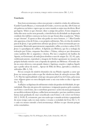 311
«FELIZES OS QUE CHORAM, PORQUE SERÃO CONSOLADOS» (MT. 5, 4-5)
Conclusão
Esta bem-aventurança coloca-nos perante o mistério cristão do sofrimento.
Camilo Castelo Branco, o «torturado de Ceide», escreveu um dia: «De Cristo sei
três palavras em latim e espero que no outro mundo os anjos mas decifrem. Beati
qui lugent, ‘felizes os que choram’, disse o amigo dos pobres. Como ninguém o
tinha dito nem escrito nem pensado, a interferência da divindade na desprezada
condição dos infelizes começou na hora em que foram ditas as palavras: “felizes
os que choram”. E quem as disse não podia ser mero homem...» 8
. Mas Camilo
não aguentou, à luz de Cristo, o seu próprio sofrimento. Nós, só à luz do mistério
pascal de Jesus, é que poderemos afirmar que Jesus é o bem-aventurado por an-
tonomásia. Morrendo aparentemente angustiado e aflito, a recitar o salmo 21/22,
Jesus é o paradigma do «aflito». A Epístola aos Hebreus, que fez a teologia da
redenção por Cristo, enquanto Sacerdote e Vítima, esforça-se por demonstrar
como também Ele se angustiou e chorou. Por isso o arquitecto da basílica da
Agonia, no Getsemani, ali onde Jesus destilou o suor de sangue (Lc. 22, 44), quis,
emblematicamente, reproduzir a imagem do Senhor agonizante no mosaico da
própria fachada exterior com a legenda da epístola aos Hebreus: «Vivendo ain-
da na carne ofereceu, com grande clamor e lágrimas, orações e súplicas Àquele
que o podia salvar da morte... Apesar de Filho de Deus, aprendeu a obedecer,
sofrendo» (Hb. 5, 7-8).
Foi no coração do mistério dramático da sua Paixão segundo a carne que
Jesus «se tornou para todos os que lhe obedecem fonte de salvação eterna» (Hb.
5, 9). Não há espiritualidade cristã que não passe pela Cruz de Cristo, pela nossa
cruz: «Quem quiser ser meu discípulo tome a sua cruz todos os dias e siga-me»
(Lc. 9, 23).
A aflição e as lágrimas do sofrimento cristão são penhor de felicidade, de ope-
ratividade. Elas não são prova de estoicismo e resignação passiva; pelo contrário,
em Cristo e com Cristo, são o contributo generoso e activo da nossa participação
no sacrifício redentor de Jesus, o aflito bem-aventurado e, por isso, também a nossa
forma mais profunda de estar «crucificado com Cristo» e de «viver em Cristo»
(Gl. 2, 19-20). É, certamente, por esta razão que o mundo activista e paganizado
do nosso tempo cada vez mais rejeita e esvazia o escândalo da Cruz (Gl. 5, 11)
e cada vez menos entende a bem-aventurança: «Felizes os que choram porque
serão consolados».
8
Obras completas, Vol. VI, «O Sangue», Porto, Lello e Irmão Ed., 1987, 337.
 