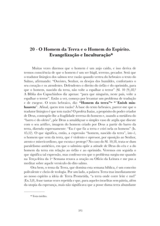 313
O HOMEM DA TERRA E O HOMEM DO ESPÍRITO
20 - O Homem da Terra e o Homem do Espírito.
Evangelização e Inculturação*
Muitas vezes dizemos que o homem é um anjo caído, e isso deriva de
termos consciência de que o homem é um ser frágil, terreno, pecador. Será que
o tradutor litúrgico dos salmos teve razão quando verteu do hebraico o texto do
Salmo, afirmando: “Ouvistes, Senhor, os desejos dos humildes, confortastes o
seu coração e os atendestes. Defendestes o direito do órfão e do oprimido, para
que o homem, nascido da terra, não volte a espalhar o terror” (Sl. 10 (9),18)?
A Bíblia dos Capuchinhos diz apenas: “para que ninguém, neste país, volte a
espalhar o terror”. Estão a ver, começo por levantar um problema de tradução
e de exegese. O texto hebraico, diz: “Homem da terra”= “´Enôsh min-
haaretz”. Afinal, quem tem razão? À base do texto hebraico, parece-me que o
tradutor litúrgico é que tem razão? O profeta Isaías, a propósito do poder criador
de Deus, contrapõe-lhe a fragilidade terrena do homem e, usando a metáfora do
“barro e do oleiro”, põe Deus a amaldiçoar o simples vaso de argila que discute
com o seu artífice, imagem do homem criado por Deus a partir do barro da
terra, dizendo expressamente: “Eu é que fiz a terra e criei nela os homens” (Is.
45,12). O que significa, então, a expressão “homem, nascido da terra”, isto é,
o homem que vem da terra, que é violento e opressor, por oposição ao Senhor,
atento e misericordioso, que escuta e protege? No caso do Sl. 10,18, trata-se dum
paralelismo antitético, em que o salmista opõe a atitude de Deus do céu e a do
homem da terra em relação ao órfão e ao oprimido. Veremos em seguida o
que significa tal expressão, mas confesso-vos que o problema surgiu-me quando
na Terça-feira da 1º Semana rezava a oração ou Ofício da Leitura e me pus a
meditar sobre aquele versículo do dito salmo.
Ora bem, o tema da Terra, que domina esta semana bíblica, é um conceito
polivalente e cheio de teologia. Por um lado, a palavra Terra traz imediatamente
ao nosso espírito a ideia de Terra Prometida, “a terra onde corre leite e mel”
(Ex.3,8), frase tantas vezes repetida e que, para aqueles israelitas sem pátria, além
da utopia da esperança, mais não significava que a posse duma terra abundante
* Texto inédito.
 