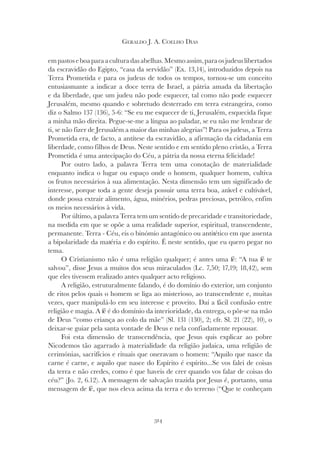 314
GERALDO J. A. COELHO DIAS
empastoseboaparaaculturadasabelhas.Mesmoassim,paraosjudeuslibertados
da escravidão do Egipto, “casa da servidão” (Ex. 13,14), introduzidos depois na
Terra Prometida e para os judeus de todos os tempos, tornou-se um conceito
entusiasmante a indicar a doce terra de Israel, a pátria amada da libertação
e da liberdade, que um judeu não pode esquecer, tal como não pode esquecer
Jerusalém, mesmo quando e sobretudo desterrado em terra estrangeira, como
diz o Salmo 137 (136), 5-6: “Se eu me esquecer de ti, Jerusalém, esquecida fique
a minha mão direita. Pegue-se-me a língua ao paladar, se eu não me lembrar de
ti, se não fizer de Jerusalém a maior das minhas alegrias”! Para os judeus, a Terra
Prometida era, de facto, a antítese da escravidão, a afirmação da cidadania em
liberdade, como filhos de Deus. Neste sentido e em sentido pleno cristão, a Terra
Prometida é uma antecipação do Céu, a pátria da nossa eterna felicidade!
Por outro lado, a palavra Terra tem uma conotação de materialidade
enquanto indica o lugar ou espaço onde o homem, qualquer homem, cultiva
os frutos necessários à sua alimentação. Nesta dimensão tem um significado de
interesse, porque toda a gente deseja possuir uma terra boa, arável e cultivável,
donde possa extrair alimento, água, minérios, pedras preciosas, petróleo, enfim
os meios necessários à vida.
Por último, a palavra Terra tem um sentido de precaridade e transitoriedade,
na medida em que se opõe a uma realidade superior, espiritual, transcendente,
permanente. Terra - Céu, eis o binómio antagónico ou antitético em que assenta
a bipolaridade da matéria e do espírito. É neste sentido, que eu quero pegar no
tema.
O Cristianismo não é uma religião qualquer; é antes uma fé: “A tua fé te
salvou”, disse Jesus a muitos dos seus miraculados (Lc. 7,50; 17,19; 18,42), sem
que eles tivessem realizado antes qualquer acto religioso.
A religião, estruturalmente falando, é do domínio do exterior, um conjunto
de ritos pelos quais o homem se liga ao misterioso, ao transcendente e, muitas
vezes, quer manipulá-lo em seu interesse e proveito. Daí a fácil confusão entre
religião e magia. A fé é do domínio da interioridade, da entrega, o pôr-se na mão
de Deus “como criança ao colo da mãe” (Sl. 131 (130), 2; cfr. Sl. 21 (22), 10), o
deixar-se guiar pela santa vontade de Deus e nela confiadamente repousar.
Foi esta dimensão de transcendência, que Jesus quis explicar ao pobre
Nicodemos tão agarrado à materialidade da religião judaica, uma religião de
cerimónias, sacrifícios e rituais que oneravam o homem: “Aquilo que nasce da
carne é carne, e aquilo que nasce do Espírito é espírito...Se vos falei de coisas
da terra e não credes, como é que haveis de crer quando vos falar de coisas do
céu?” (Jo. 2, 6.12). A mensagem de salvação trazida por Jesus é, portanto, uma
mensagem de fé, que nos eleva acima da terra e do terreno (“Que te conheçam
 