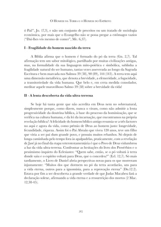 315
O HOMEM DA TERRA E O HOMEM DO ESPÍRITO
ó Pai!”, Jo. 17,3), e não um conjunto de preceitos ou um tratado de sociologia
económica, por mais que o Evangelho não se possa pregar a estômagos vazios
(“Dai-lhes vós mesmo de comer”, Mc. 6,37).
I - Fragilidade do homem nascido da terra
A Bíblia afirma que o homem é formado do pó da terra (Gn. 2,7). Tal
afirmação tem um sabor mitológico, partilhado por muitas civilizações antigas,
mas, na formalidade da sua linguagem mito-poiética e simbólica, sublinha a
fragilidade natural do ser humano, tantas vezes asseverada ao longo da Sagrada
Escritura e bem marcada nos Salmos 39 (38), 90 (89), 144 (143). A terra tem aqui
uma dimensão metafórica, que denota a brevidade, a efemeridade, a fugacidade,
a transitoriedade da vida humana. Que belo e, em certa medida consolador,
meditar aquele maravilhoso Salmo 39 (38) sobre a brevidade da vida!
II - A lenta descoberta da vida ultra-terrena
Se hoje há tanta gente que não acredita em Deus nem no sobrenatural,
simplesmente porque, como dizem, nunca o viram, como não admitir a lenta
progressividade da doutrina bíblica, à base do processo da hominização, que se
verifica na cultura humana, e da lei da incarnação, que encontramos na própria
revelação bíblica? A felicidade do homem bíblico antigo resumia-se a três factores
no aqui e agora da vida, como prémio de Deus ao homem justo: longevidade,
fecundidade, riqueza. Assim foi o Pai Abraão que viveu 120 anos, teve um filho
que viria a ser pai dum grande povo, e possuiu muitos rebanhos. Só depois de
longa caminhada pelo tempo fora às apalpadelas, praticamente, com a revelação
de Javé já no final da etapa veterotestamentária é que o Povo de Deus vislumbrou
a luz da vida ultra-terrena. Confrontar as hesitações do livro dos Provérbios e o
pessimismo inquieto do Eclesiastes: “Quem sabe, então, se o pó voltará à terra
donde saiu e o espírito voltará para Deus, que o concedeu?” (Ecl. 12,7). Só mais
tardiamente, o Livro de Daniel abria perspectivas novas para os que morreram
injustamente: “Muitos dos que dormem no pó da terra acordarão, uns para
a vida eterna, outros para a ignomínia, para a reprovação eterna” (Dn.12.2).
Estava por fim a ser descoberta a grande verdade de que Judas Macabeu fará a
declaração solene, afirmando a vida eterna e a ressurreição dos mortos (2 Mac.
12,38-45).
 