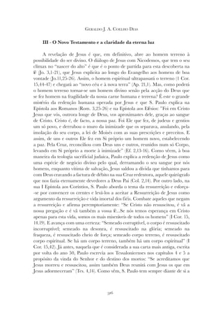 316
GERALDO J. A. COELHO DIAS
III - O Novo Testamento e a claridade da eterna luz
A revelação de Jesus é que, em definitivo, abre ao homem terreno à
possibilidade do ser divino. O diálogo de Jesus com Nicodemos, que tem o seu
clímax no “nascer do alto” é que é o ponto de partida para esta descoberta na
fé (Jo. 3,1-21), que Jesus explicita ao longo do Evangelho aos homens de boa
vontade (Jo.11,25-26). Assim, o homem espiritual ultrapassará o terreno (1 Cor.
15,44-47) e chegará ao “novo céu e à nova terra” (Ap. 21,1). Mas, como poderá
o homem terreno tornar-se um homem divino senão pela acção do Deus que
se fez homem na fragilidade da nossa carne humana e terrena? É este o grande
mistério da redenção humana operada por Jesus e que S. Paulo explica na
Epístola aos Romanos (Rom. 3,25-26) e na Epístola aos Efésios: ”Foi em Cristo
Jesus que vós, outrora longe de Deus, vos aproximastes dele, graças ao sangue
de Cristo. Cristo é, de facto, a nossa paz. Foi Ele que fez, de judeus e gentios
um só povo, e derrubou o muro da inimizade que os separava, anulando, pela
imolação do seu corpo, a lei de Moisés com as suas prescrições e preceitos. E
assim, de uns e outros Ele fez em Si próprio um homem novo, estabelecendo
a paz. Pela Cruz, reconciliou com Deus uns e outros, reunidos num só Corpo,
levando em Si próprio a morte à inimizade” (Ef. 2,13-16). Como vêem, à boa
maneira da teologia sacrificial judaica, Paulo explica a redenção de Jesus como
uma espécie de negócio divino pelo qual, derramando o seu sangue por nós
homens, enquanto vítima de salvação, Jesus saldou a dívida que tínhamos para
com Deus cravando a factura de débito na sua Cruz redentora, aquele quirógrafo
que nos fazia eternamente devedores a Deus Pai (Col. 2,14). Por outro lado, na
sua I Epístola aos Coríntios, S. Paulo aborda o tema da ressurreição e esforça-
-se por convencer os crentes e levá-los a aceitar a Ressurreição de Jesus como
argumento da ressurreição e vida imortal dos fiéis. Combate aqueles que negam
a ressurreição e afirma peremptoriamente: “Se Cristo não ressuscitou, é vã a
nossa pregação e é vã também a vossa fé...Se nós temos esperança em Cristo
apenas para esta vida, somos os mais miseráveis de todos os homens” (I Cor. 15,
14.19). E avança com uma certeza: “Semeado corruptível, o corpo é ressuscitado
incorruptível; semeado na desonra, é ressuscitado na glória; semeado na
fraqueza, é ressuscitado cheio de força; semeado corpo terreno, é ressuscitado
corpo espiritual. Se há um corpo terreno, também há um corpo espiritual” (I
Cor. 15,42). Já antes, naquela que é considerada a sua carta mais antiga, escrita
por volta do ano 50, Paulo escrevia aos Tessalonicenses nos capítulos 4 e 5 a
propósito da vinda do Senhor e do destino dos mortos: “Se acreditamos que
Jesus morreu e ressuscitou, assim também Deus reunirá com Jesus os que em
Jesus adormeceram” (Tes. 4,14). Como vêm, S. Paulo tem sempre diante de si a
 