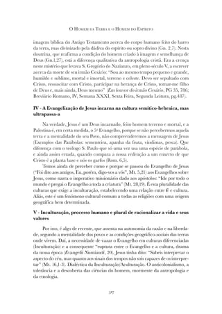317
O HOMEM DA TERRA E O HOMEM DO ESPÍRITO
imagem bíblica do Antigo Testamento acerca do corpo humano feito do barro
da terra, mas divinizado pela dádiva do espírito ou sopro divino (Gn. 2,7). Nesta
doutrina, que reafirma a condição do homem criado à imagem e semelhança de
Deus (Gn.1,27), está a diferença qualitativa da antropologia cristã. Era a crença
neste mistério que levava S. Gregório de Nazianzo, em pleno século V, a escrever
acerca da morte de seu irmão Cesário: “Sou ao mesmo tempo pequeno e grande,
humilde e sublime, mortal e imortal, terreno e celeste. Devo ser sepultado com
Cristo, ressuscitar com Cristo, participar na herança de Cristo, tornar-me filho
de Deus e, mais ainda, Deus mesmo” (Em louvor do irmão Cesário
de Deus e, mais ainda, Deus mesmo” (Em louvor do irmão Cesário
de Deus e, mais ainda, Deus mesmo” ( , PG 35, 786;
Breviário Romano, IV, Semana XXXI, Sexta Feira, Segunda Leitura, pg.487).
IV - A Evangelização de Jesus incarna na cultura semítico-hebraica, mas
ultrapassa-a
Na verdade, Jesus é um Deus incarnado, feito homem terreno e mortal, e a
Palestina é, em certa medida, o 5º Evangelho, porque se não percebermos aquela
terra e a mentalidade do seu Povo, não compreenderemos a mensagem de Jesus
(Exemplos das Parábolas: sementeira, apanha da fruta, vindimas, pesca). Que
diferença com o teólogo S. Paulo que só uma vez usa uma espécie de parábola,
e ainda assim errada, quando compara a nossa redenção a um enxerto de que
Cristo é a planta base e nós os garfos (Rom. 6,5).
Temos ainda de perceber como e porque se passou do Evangelho de Jesus
(“Foi dito aos antigos, Eu, porém, digo-vos a vós”, Mt. 5,21) aos Evangelhos sobre
Jesus, como narra o imperativo missionário dado aos apóstolos: “Ide por todo o
mundo e pregai o Evangelho a toda a criatura” (Mt. 28,19). É esta pluralidade das
culturas que exige a inculturação, estabelecendo uma relação entre fé e cultura.
Aliás, este é um fenómeno cultural comum a todas as religiões com uma origem
geográfica bem determinada.
V - Inculturação, processo humano e plural de racionalizar a vida e seus
valores
Por isso, é algo de recente, que assenta na autonomia da razão e na liberda-
de, segundo a mentalidade dos povos e as condições geográfico-sociais das terras
onde vivem. Daí, a necessidade de vazar o Evangelho em culturas diferenciadas
(Inculturação) e a consequente “ruptura entre o Evangelho e a cultura, drama
da nossa época (Evangelii Nuntiandi, 20). Jesus tinha dito: “Sabeis interpretar o
aspecto do céu, mas quanto aos sinais dos tempos não sois capazes de os interpre-
tar” (Mt. 16,1-3). Dialéctica da Inculturação/Aculturação. O anticolonialismo, a
tolerância e a descoberta das ciências do homem, mormente da antropologia e
da etnologia.
 