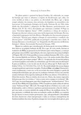 318
GERALDO J. A. COELHO DIAS
No plano prático e pastoral da Igreja Católica, foi, sobretudo, no campo
da Liturgia que mais se adiantou a respeito da Inculturação, que, aliás, em
certa medida já tinha a sua prática na diversidade dos Ritos, que a Igreja
sempre admitiu: rito romano, ritos orientais, rito hispânico ou moçarábico, rito
bracarense! A Constituição Litúrgica do Concílio Vaticano II, em 1964, tinha
falado das diversidades e adaptações do Rito Romano, particularmente, nas
Missões (Cfr. Nº 38 e 40,3), diversidades que valorizam a unidade. O Papa na
carta “Vicesimus Quintus Annus” (1989) considerou o esforço de enraizar a
Liturgia nas diversas culturas como uma tarefa importante da Liturgia. Por isso,
a Sagrada Congregação do Culto Divino e Disciplina dos Sacramentos preparou
a Instrução “Normas para adaptar a liturgia às características e condições dos
a Instrução “Normas para adaptar a liturgia às características e condições dos
a Instrução “
diversos povos” (23/I/1994), publicada em português e inserida com o título “A
Liturgia Romana e a inculturação” no “Enquirídio dos Documentos da Reforma
Litúrgica”, Fátima, Secretariado Nacional de Liturgia, 1998.
Repare-se, todavia, que a inculturação, de forma geral, em termos bíblicos,
deve fazer-se na própria tradução da SE. Foi o que, de certo modo, fizeram os
tradutores da Bíblia ao passarem-na de hebraico para outras línguas, a começar
pelo grego com os LXX e cuja tradução, não raro, representa um avanço teológico
(A Virgem, Mt.1,23). Cristo partilhou a nossa condição humana (Hb. 2,14) e, como
diz a mesma Epístola aos hebreus “Muitas vezes e de muitos modos falou Deus
aos nossos pais, nos tempos antigos” (Hb.1,1). A supressão da circuncisão judaica
aos homens pagãos convertidos ao cristianismo, que foi senão uma inculturação?
E para as mulheres, o uso ou não uso do véu na cabeça que S. Paulo tanto de-
fendeu? (I Cor. 11,7-9;13,34; I Tm. 2,11-15). Na modernidade das nossas línguas
europeias podemos apresentar exemplos. Traduzir Céu e não céus (Chamayim!),
como erradamente, a meu ver, se fez na revisão dos textos litúrgicos a partir da
tradução literal do latim, que, por sua vez, traduziu o hebraico. Céus é um conceito
semítico-hebraico (Céu superior, habitação de Deus nas alturas) e Céu inferior (o
Cheol dos mortos). Para os cristãos, há só um céu. Outra, das muitas expressões
hebraicas que deve ser revistas, é “nem a carne nem o sangue te revelaram” (Mt.
16,17) que, na nossa linguagem, quer dizer simplesmente “nenhum homem”. Ver a
nota da Nova Bíblia dos Capuchinhos (1998). Considerem ainda a ideia de inferno
como “Gehena de fogo” (Mt.5,22). No tempo de Jesus a Gehena era o vale a sul
de Jerusalém, onde se deitava e queimava permanentemente o lixo da cidade e,
por essa razão, se tornou símbolo do castigo de Deus e da maldição eterna. Ve-
jam, portanto, a utilidade das notas na tradução católica da Bíblia, ao contrário
do que fazem os nossos irmãos protestantes, que, salvaguardando a literalidade
do texto, favorecem a livre interpretação e todas as erróneas consequências do
fundamentalismo das seitas. E poderia alongar-me em exemplos deste género, pois
 