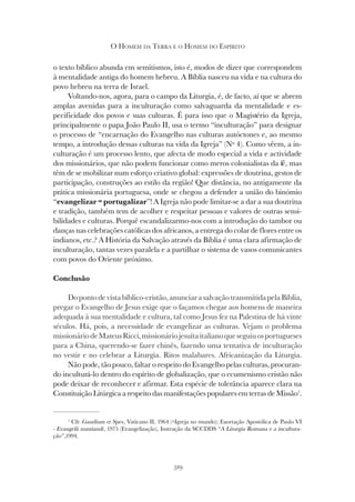 319
O HOMEM DA TERRA E O HOMEM DO ESPÍRITO
o texto bíblico abunda em semitismos, isto é, modos de dizer que correspondem
à mentalidade antiga do homem hebreu. A Bíblia nasceu na vida e na cultura do
povo hebreu na terra de Israel.
Voltando-nos, agora, para o campo da Liturgia, é, de facto, aí que se abrem
amplas avenidas para a inculturação como salvaguarda da mentalidade e es-
pecificidade dos povos e suas culturas. É para isso que o Magistério da Igreja,
principalmente o papa João Paulo II, usa o termo “inculturação” para designar
o processo de “encarnação do Evangelho nas culturas autóctones e, ao mesmo
tempo, a introdução dessas culturas na vida da Igreja” (Nº 4). Como vêem, a in-
culturação é um processo lento, que afecta de modo especial a vida e actividade
dos missionários, que não podem funcionar como meros colonialistas da fé, mas
têm de se mobilizar num esforço criativo global: expressões de doutrina, gestos de
participação, construções ao estilo da região! Que distância, no antigamente da
prática missionária portuguesa, onde se chegou a defender a união do binómio
“evangelizar = portugalizar”! A Igreja não pode limitar-se a dar a sua doutrina
e tradição, também tem de acolher e respeitar pessoas e valores de outras sensi-
bilidades e culturas. Porquê escandalizarmo-nos com a introdução do tambor ou
danças nas celebrações católicas dos africanos, a entrega do colar de flores entre os
indianos, etc.? A História da Salvação através da Bíblia é uma clara afirmação de
inculturação, tantas vezes paralela e a partilhar o sistema de vasos comunicantes
com povos do Oriente próximo.
Conclusão
Dopontodevistabíblico-cristão,anunciarasalvaçãotransmitidapelaBíblia,
pregar o Evangelho de Jesus exige que o façamos chegar aos homens de maneira
adequada à sua mentalidade e cultura, tal como Jesus fez na Palestina de há vinte
séculos. Há, pois, a necessidade de evangelizar as culturas. Vejam o problema
missionáriodeMateusRicci,missionáriojesuítaitalianoqueseguiuosportugueses
para a China, querendo-se fazer chinês, fazendo uma tentativa de inculturação
no vestir e no celebrar a Liturgia. Ritos malabares. Africanização da Liturgia.
Não pode, tão pouco, faltar o respeito do Evangelho pelas culturas, procuran-
do inculturá-lo dentro do espírito de globalização, que o ecumenismo cristão não
pode deixar de reconhecer e afirmar. Esta espécie de tolerância aparece clara na
Constituição Litúrgica a respeito das manifestações populares em terras de Missão1
.
1
Cfr. Gaudium et Spes, Vaticano II, 1964 (=Igreja no mundo); Exortação Apostólica de Paulo VI
- Evangelii nuntiandi, 1975 (Evangelização), Instrução da SCCDDS “A Liturgia Romana e a incultura-
ção”,1994.
 