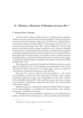 321
HISTÓRIA E MEMÓRIA: O MANDATO DO LAVA-PÉS
21 - História e Memória: O Mandato do Lava-Pés *
I - Semana Santa e Liturgia
A Semana Santa celebra a história mais viva e o Memorial mais sagrado e
dramático do gesto amoroso de Cristo pela humanidade: «Não há maior prova
de amor do que dar a vida pelos amigos» (Jo. 15,13). Por isso, o Mistério Pascal,
acontecimento histórico da Paixão/Morte e Ressurreição de Jesus Cristo, é o
referencial maior da Liturgia cristã. Nele, o Jesus da História e o Cristo da Fé
unem-se em simbiose perfeita, litúrgica, mostrando como, a partir da realidade
factual, histórica, a fé dos Apóstolos e da primitiva comunidade cristã estabeleceu
a celebração sagrada daquele que, afinal, reconhecerá como verdadeiro Filho de
Deus feito homem. Foi precisamente, no Calvário, perante o mistério da morte
assumida por Jesus em redenção da humanidade, que o centurião romano, pagão,
fez a primeira confissão litúrgico-cristológica: «Na verdade, este homem era Filho
de Deus!» (Mc. 15,39).
Terá ou não terá o centurião dito tais palavras? Serão elas autênticas ou serão
apenas um flash-back, isto é, uma retroprojecção da comunidade cristã romana
convertida por Pedro, consciente da sua origem pagã, a rever-se na figura do
centurião que comandou as operações da morte de Jesus?
Seja como for, e nunca o saberemos de forma apodíctica, aí está o facto:
foi no Calvário, no clímax das acções executórias contra Jesus, que o próprio
comandante militar da execução, um romano pagão, fez uma solene confissão
de fé na divindade de Jesus (Mc. 15,39), confissão essa que atravessou os tempos
e cuja aceitação é o fundamento religioso do culto a Jesus, que a Semana Santa
cristã celebra e justifica.
Daí deriva, para nós, a importância espiritual do Mistério Pascal, a riqueza
da sua vivência litúrgica, a aceitação do seu alcance histórico como elemento
estruturante e fundamento da nossa fé.
O Cristianismo, tal como o Judaísmo e o Islamismo, é uma religião histórica,
positiva, revelada. A força humana da sua valência revelada assenta, fundamen-
* Publicado em: Theologica. Braga. 2ª série. 28:2 (1993) 569-583.
 