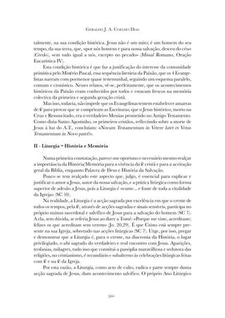 322
GERALDO J. A. COELHO DIAS
talmente, na sua condição histórica. Jesus não é um mito; é um homem do seu
tempo, da sua terra, que, «por nós homens e para nossa salvação, desceu do céu»
(Credo), «em tudo igual a nós, excepto no pecado» (Missal Romano, Oração
Eucarística IV).
Esta condição histórica é que faz a justificação do interesse da comunidade
primitiva pelo Mistério Pascal, essa sequência literária da Paixão, que os 4 Evange-
listas narram com pormenor quase testemunhal, seguindo um esquema paralelo,
comum e cronístico. Nesses relatos, vê-se, perfeitamente, que os acontecimentos
históricos da Paixão eram conhecidos por todos e estavam frescos na memória
colectiva da primeira e segunda geração cristã.
Mas isso, todavia, não impede que os Evangelistas tentem estabelecer amarras
de fé para provar que se cumpriram as Escrituras; que o Jesus histórico, morto na
Cruz e Ressuscitado, era o verdadeiro Messias prometido no Antigo Testamento.
Como dizia Santo Agostinho, os primeiros cristãos, reflectindo sobre a morte de
Jesus à luz do A.T., concluíam: «Novum Testamentum in Vetere latet et Vetus
Testamentum in Novo patet!».
II - Liturgia = História e Memória
Numa primeira constatação, parece-me oportuno e necessário mesmo realçar
a importância da História/Memória para a vivência da fé cristã e para a aceitação
geral da Bíblia, enquanto Palavra de Deus e História da Salvação.
Pouco se tem realçado este aspecto que, julgo, é essencial para explicar e
justificar o amor a Jesus, autor da nossa salvação, e a prática litúrgica como forma
superior de adesão a Jesus, pois a Liturgia é «cume... e fonte de toda a vitalidade
da Igreja» (SC 10).
Na realidade, a Liturgia é a acção sagrada por excelência em que o crente de
todos os tempos, pela fé, através de acções sagradas e sinais sensíveis, participa no
próprio múnus sacerdotal e salvífico de Jesus para a salvação do homem (SC 7).
A ela, sem dúvida, se referia Jesus ao dizer a Tomé: «Porque me viste, acreditaste;
felizes os que acreditam sem verem» (Jo. 20,29). É que Cristo está sempre pre-
sente na sua Igreja, sobretudo nas acções litúrgicas (SC 7). Urge, por isso, pregar
e demonstrar que a Liturgia é, para o crente, na diacronia da História, o lugar
privilegiado, o ubi sagrado do verdadeiro e real encontro com Jesus. Aparições,
teofanias, milagres, tudo isso que constitui a panóplia maravilhosa e sedutora das
religiões, no cristianismo, é secundário e subalterno às celebrações litúrgicas feitas
com fé e na fé da Igreja.
Por esta razão, a Liturgia, como acto de culto, radica e parte sempre duma
acção sagrada de Jesus, dum acontecimento salvífico. O próprio Ano Litúrgico
 