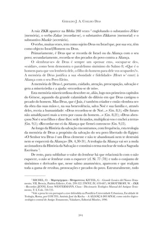 324
GERALDO J. A. COELHO DIAS
A raiz ZKR aparece na Bíblia 288 vezes 2
englobando o substantivo Zéker
(memória), o verbo Zakar (recordar-se), o substantivo Zikkaron (memorial) e o
substantivo Mazkir (secretário).
O verbo, muitas vezes, tem como sujeito Deus ou Israel que, por sua vez, têm
como objecto Israel/Homem ou Deus.
Primariamente, é Deus que se recorda de Israel ou da Aliança com o seu
povo; secundariamente, recorda-se dos pecados do povo contra a Aliança.
O «lembrar-se» de Deus é sempre um «pensar em», «ocupar-se de»,
«cuidar», como bem demonstra o paralelismo sinónimo do Salmo 8; «Que é o
homem para que vos lembreis dele, o filho do homem para dele vos ocupardes?».
A memória de Deus justifica a sua «bondade e fidelidade» (Heset w’ emet
A memória de Deus justifica a sua «bondade e fidelidade» (Heset w’ emet
A memória de Deus justifica a sua «bondade e fidelidade» ( ) à
Heset w’ emet) à
Heset w’ emet
Aliança com o seu Povo Eleito.
A memória de Deus é, portanto, cuidado, atenção, preocupação, salvação e
gera a misericórdia e a ajuda: «recordou-se de nós».
Esta memória misericordiosa descobre-se, aliás, logo nos primeiros capítulos
do Génese, aquando da grande calamidade do dilúvio em que Deus castigou o
pecado do homem. Mas Deus, que é Juiz, é também criador e então «lembra-se»
da obra das suas mãos e, na sua benevolência, salva Noé e sua família e, através
deles, recria a humanidade: «Deus recordou-se de Noé...» (Gn. 8,1); «De futuro
não amaldiçoarei mais a terra por causa do homem...» (Gn. 8,21); «Deus aben-
çoou Noé e seus filhos e disse-lhes: sede fecundos, multiplicai-vos e enchei a terra»
(Gn. 9,1); «Recordar-me-ei da Aliança que firmei convosco» (Gn. 9,15).
Ao longo da História da salvação encontramos, com frequência, esta teologia
da memória de Deus a propósito da salvação do seu povo libertado do Egipto:
«O Senhor teu Deus é um Deus clemente e não te abandonará nem te destruirá
nem se esquecerá da Aliança» (Dt. 4,30-31). A teologia da Aliança vai ser a mola
accionadora da História da Salvação e constitui o tema nuclear de toda a Sagrada
Escritura 3
.
De resto, para sublinhar o valor do lembrar há que relacioná-lo com o não
esquecer, o não se lembrar com o esquecer (cf. Sl. 77 (78)) e todo o conjunto de
sinónimos e derivados que, nesse salmo anamnésico, aparecem e que realçam
toda a gama de revoltas, provocações e pecados do povo. Estruturalmente, todo
2
MICHEL, O. – Μιµνησχοµαι - Μνηµονευω; KITTEL, G. - Grande Lessico del Nuovo Testa-
mento, VII, Brescia, Paideia Editrice, Cols. 299-322 (TWNT, IV, 678-687); SCHOTTROFF, W. - ZKR
- Recordar; JENNI, Ernst: WESTERMANN, Claus - Diccionario Teológico Manual del Antiguo Testa-
mento, T. I, Cols. 710-725.
3
Vale a pena ler em português a tese defendida na Pontifícia Universidade Urbaniana, Faculdade de
Teologia, Roma, por COUTO, António José da Rocha – A ALIANÇA DO SINAI, como núcleo lógico-
-teológico central do Antigo Testamento, Valadares, Editorial Missões, 1990.
 