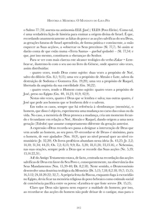 325
HISTÓRIA E MEMÓRIA: O MANDATO DO LAVA-PÉS
o Salmo 77 (78) assenta na antinomia ELE (Javé) / ELES (Povo Eleito). Como tal,
é uma verdadeira lição de história para ensinar a origem divina de Israel. É que,
recordando anamnesicamente as faltas do povo e as acções salvíficas do seu Deus,
as gerações futuras de Israel aprenderão, de forma prática e convincente, a «não
esquecer as Suas acções», a «observar os Seus preceitos» (Sl. 77,7). Só assim se
darão conta de que estão numa «Terra Santa» – guebul qedashô – (Sl. 77,54) e
que, por isso mesmo, constituem a «herança» do Senhor.
Para se ver com mais clareza este alcance teológico do verbo Zakar = Lem-
brar-se, ilustremo-lo com o seu uso no livro do Génese, onde aparece oito vezes,
assim distribuídas:
- quatro vezes, tendo Deus como sujeito: duas vezes a propósito de Noé,
salvo do dilúvio (Gn. 8,1; 9,15); uma vez a propósito de Abraão e Lote, salvos da
destruição de Sodoma e Gomorra (Gn. 19,20); uma vez a propósito de Raquel,
libertada da angústia da sua esterilidade (Gn. 30,22).
- quatro vezes, tendo o Homem como sujeito: quatro vezes a propósito de
José, preso no Egipto (Gn. 40, 14,23; 41,9; 42,9).
Nestas oito vezes, quatro é Deus que se lembra e salva; nas outras quatro, é
José que pede aos homens que se lembrem dele e o salvem.
Em todos os casos, sempre que há referência à «lembrança» (memória), o
homem, que disso é objecto, experimenta uma mudança no curso das coisas ou da
vida. No caso, a memória de Deus provoca a mudança, cria um momento fecun-
do e fecundante em relação a Noé, Abraão e Raquel, dando origem a uma nova
geração (Toledot) que assume comportamento diferente da geração anterior.
A expressão «Deus recorda-se» passa a designar a intervenção de Deus que
vem acudir ao homem, ao seu povo. O «recordar-se de Deus» é sinónimo, para
o homem, de «ser ajudado» (Nm. 10,9), quer ao nível pessoal quer ao nível co-
munitário (Jr. 32,20). Os livros proféticos abundam nesta ideia (Is. 43,25; Jr. 2,2;
14,10; 31,34; 44,21; Os. 7,2; 8,13; 9,9; Ez. 3,20; 18,11,24; 33,13.16), e Nehemias,
nas suas orações, sempre pede a Deus que se recorde das Suas acções (Ne. 5,19;
13,14.22,31).
A fé do Antigo Testamento estava, de facto, centrada na recordação das acções
salvíficas de Deus em favor do Seu Povo e, consequentemente, na observância dos
Seus Mandamentos (Nm. 15,39-40; Dt. 8,2.18). Neste sentido, o Deuteronómio
desenvolve uma doutrina teológica da Memória (Dt. 5,15; 7,18; 8,2.18; 19,7; 15,15;
16,3.12; 24,18.20.22; 32,7). A própria festa da Páscoa, enquanto fuga à escravidão
no Egipto, devia ficar na memória religiosa do povo hebraico como estímulo social
de convivência pacífica entre os povos: «Lembra-te que foste servo» (Dt. 15,15).
Claro que Deus não ignora nem esquece a maldade do homem; por isso,
ao recordar-se das acções do homem não pode deixar de o castigar, mas para o
 