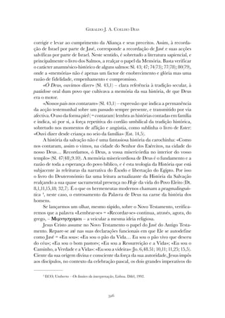 326
GERALDO J. A. COELHO DIAS
corrigir e levar ao cumprimento da Aliança e seus preceitos. Assim, à recorda-
ção de Israel por parte de Javé, corresponde a recordação de Javé e suas acções
salvíficas por parte de Israel. Neste sentido, é sobretudo a literatura sapiencial, e
principalmente o livro dos Salmos, a realçar o papel da Memória. Basta verificar
o carácter anamnésico-histórico de alguns salmos: Sl. 43; 47; 74(73); 77(78); 80(79),
onde a «memória» não é apenas um factor de enobrecimento e glória mas uma
razão de fidelidade, empenhamento e compromisso.
«Ó Deus, ouvimos dizer» (Sl. 43,1) – clara referência à tradição secular, à
parádose oral dum povo que cultivava a memória da sua história, de que Deus
era o motor.
«Nossos pais nos contaram» (Sl. 43,1) – expressão que indica a permanência
da acção testemunhal sobre um passado sempre presente, e transmitido por via
afectiva. O uso da forma piel ( = contaram) lembra as histórias contadas em família
e indica, só por si, a força repetitiva do cordão umbilical da tradição histórica,
sobretudo nos momentos de aflição e angústia, como sublinha o livro de Ester:
«Ouvi dizer desde criança no seio da família» (Est. 14,5).
A história da salvação não é uma fantasiosa história da carochinha: «Como
nos contaram, assim o vimos, na cidade do Senhor dos Exércitos, na cidade do
nosso Deus… Recordamos, ó Deus, a vossa misericórdia no interior do vosso
templo» (Sl. 47(48),9.10). A memória misericordiosa de Deus é o fundamento e a
razão de toda a esperança do povo bíblico, e é esta teologia da História que está
subjacente às releituras da narrativa do Êxodo e libertação do Egipto. Por isso
o livro do Deuteronómio faz uma leitura actualizante da História da Salvação
realçando a sua quase sacramental presença no Hoje da vida do Povo Eleito (Dt.
8,1,11,15,18; 32,7). É o que os hermeneutas modernos chamam a pragmalinguís-
tica 4
, neste caso, o entrosamento da Palavra de Deus na carne da história dos
homens.
Se lançarmos um olhar, mesmo rápido, sobre o Novo Testamento, verifica-
remos que a palavra «Lembrar-se» = «Recordar-se» continua, através, agora, do
grego, – Mιµνησχοµαι – a veicular a mesma ideia religiosa.
Jesus Cristo assume no Novo Testamento o papel do Javé do Antigo Testa-
mento. Repare-se até nas suas declarações funcionais em que Ele se autodefine
como Javé = «Eu sou»: «Eu sou o pão da Vida… Eu sou o pão vivo que desceu
do céu»; «Eu sou o bom pastor»; «Eu sou a Ressurreição e a Vida»; «Eu sou o
Caminho, a Verdade e a Vida»: «Eu sou a videira» (Jo. 6,48.51; 10,11; 11,25; 15,5).
Ciente da sua origem divina e consciente da força da sua autoridade, Jesus impôs
aos discípulos, no contexto da celebração pascal, os dois grandes imperativos do
4
ECO, Umberto – Os limites da interpretação, Lisboa. Difel, 1992.
 