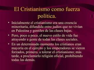 El Cristianismo como fuerza
política.
• Inicialmente el cristianismo era una creencia
minoritaria, difundida entre judíos que no vivían
en Palestina y gentiles de las clases bajas.
• Pero, poco a poco, el nuevo estilo de vida fue
atrayendo a gente de todas las clases sociales.
• En un determinado momento los cristianos eran
mayoría en el ejército y los emperadores se vieron
forzados, primero, a tolerar el cristianismo; más
tarde, a proclamarlo religión oficial, prohibiendo
todas las demás.

 