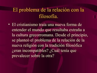 El problema de la relación con la
filosofía.
• El cristianismo traía una nueva forma de
entender el mundo que resultaba extraña a
la cultura grecorromana. Desde el principio,
se planteó el problema de la relación de la
nueva religión con la tradición filosófica
¿eran incompatibles? ¿Cuál tenía que
prevalecer sobre la otra?

 
