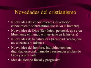 Novedades del cristianismo
• Nueva idea del conocimiento (Revelación:
conocimiento sobrenatural que salva al hombre)
• Nueva idea de Dios (Ser único, personal, que crea
libremente el mundo e interviene en la historia)
• Nueva idea de la naturaleza (Realidad creada, que
no se basta a sí misma)
• Nueva idea del hombre. Individuo con una
dignidad especial, llamado a responder al plan de
Dios y a otra vida.
• Idea del tiempo lineal y progresiva.

 