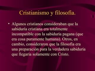 Cristianismo y filosofía.
• Algunos cristianos consideraban que la
sabiduría cristiana era totalmente
incompatible con la sabiduría pagana (que
era cosa puramente humana). Otros, en
cambio, consideraron que la filosofía era
una preparación para la verdadera sabiduría
que llegaría solamente con Cristo.

 