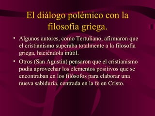 El diálogo polémico con la
filosofía griega.
• Algunos autores, como Tertuliano, afirmaron que
el cristianismo superaba totalmente a la filosofía
griega, haciéndola inútil.
• Otros (San Agustín) pensaron que el cristianismo
podía aprovechar los elementos positivos que se
encontraban en los filósofos para elaborar una
nueva sabiduría, centrada en la fe en Cristo.

 