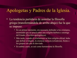 Apologetas y Padres de la Iglesia.
• La tendencia partidaria de asimilar la filosofía
griega (transformándola de arriba abajo) fue la que
se impuso:
• En un primer momento, era necesario defender a los cristianos,
mostrando que no practicaban una religión bárbara o enemiga
del Estado. (Escritos apologéticos)
• Más tarde, cuando el cristianismo se hizo religión oficial, hubo
que definir el dogma, la creencia correcta (ortodoxia), frente a
los grupos con una fe desviada.
• En ambos casos, se usó como herramienta la filosofía.

 