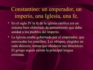 Constantino: un emperador, un
imperio, una Iglesia, una fe.
• En el siglo IV la fe de la iglesia católica era un
sistema bien elaborado de pensamiento que daba
unidad a los pueblos del Imperio.
• La Iglesia estaba gobernada por el emperador, que
convocaba los concilios. Los obispos, elegidos en
cada diócesis, tenían que obedecer sus directrices.
El griego seguía siendo la principal lengua
cristiana.

 