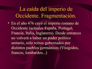 La caída del imperio de
Occidente. Fragmentación.
• En el año 476 cayó el imperio romano de
Occidente (actuales España, Portugal,
Francia, Italia, Inglaterra). Desde entonces
no volverá a haber un poder político
unitario, sólo reinos gobernados por
distintos pueblos germánicos (Visigodos,
francos, lombardos...)

 