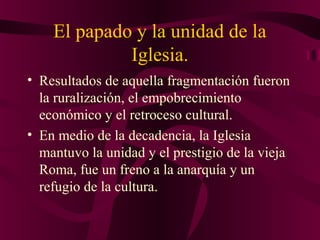 El papado y la unidad de la
Iglesia.
• Resultados de aquella fragmentación fueron
la ruralización, el empobrecimiento
económico y el retroceso cultural.
• En medio de la decadencia, la Iglesia
mantuvo la unidad y el prestigio de la vieja
Roma, fue un freno a la anarquía y un
refugio de la cultura.

 