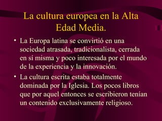 La cultura europea en la Alta
Edad Media.
• La Europa latina se convirtió en una
sociedad atrasada, tradicionalista, cerrada
en sí misma y poco interesada por el mundo
de la experiencia y la innovación.
• La cultura escrita estaba totalmente
dominada por la Iglesia. Los pocos libros
que por aquel entonces se escribieron tenían
un contenido exclusivamente religioso.

 