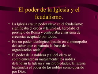 El poder de la Iglesia y el
feudalismo.
• La Iglesia era un poder clave en el feudalismo:
significaba el orden y la unidad, heredaba el
prestigio de Roma y controlaba el sistema de
creencias aceptado por todos.
• Era un poder ideológico, basado en el monopolio
del saber, que constituía la base de la
organización social.
• El poder de la nobleza y el del clero se
complementaban mutuamente: los nobles
defendían la Iglesia y sus propiedades, la Iglesia
legitimaba el poder de los nobles como querido
por Dios.

 