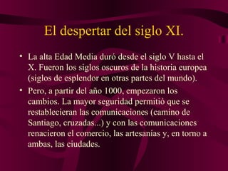 El despertar del siglo XI.
• La alta Edad Media duró desde el siglo V hasta el
X. Fueron los siglos oscuros de la historia europea
(siglos de esplendor en otras partes del mundo).
• Pero, a partir del año 1000, empezaron los
cambios. La mayor seguridad permitió que se
restablecieran las comunicaciones (camino de
Santiago, cruzadas...) y con las comunicaciones
renacieron el comercio, las artesanías y, en torno a
ambas, las ciudades.

 