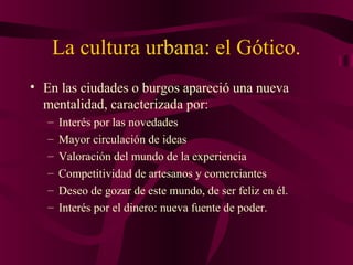 La cultura urbana: el Gótico.
• En las ciudades o burgos apareció una nueva
mentalidad, caracterizada por:
–
–
–
–
–
–

Interés por las novedades
Mayor circulación de ideas
Valoración del mundo de la experiencia
Competitividad de artesanos y comerciantes
Deseo de gozar de este mundo, de ser feliz en él.
Interés por el dinero: nueva fuente de poder.

 