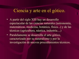 Ciencia y arte en el gótico.
• A partir del siglo XIII hay un desarrollo
espectacular de las ciencias naturales (astronomía,
matemáticas, medicina, botánica, física...) y de las
técnicas (agricultura, náutica, industria....)
• Paralelamente se desarrolla el arte gótico,
caracterizado por su naturalismo y por la
investigación de nuevos procedimientos técnicos.

 