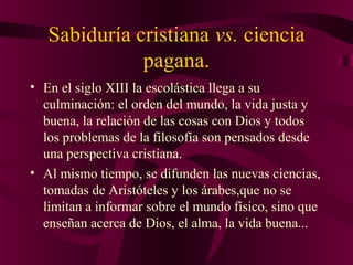 Sabiduría cristiana vs. ciencia
pagana.
• En el siglo XIII la escolástica llega a su
culminación: el orden del mundo, la vida justa y
buena, la relación de las cosas con Dios y todos
los problemas de la filosofía son pensados desde
una perspectiva cristiana.
• Al mismo tiempo, se difunden las nuevas ciencias,
tomadas de Aristóteles y los árabes,que no se
limitan a informar sobre el mundo físico, sino que
enseñan acerca de Dios, el alma, la vida buena...

 
