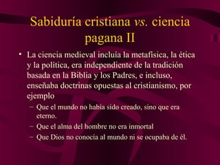 Sabiduría cristiana vs. ciencia
pagana II
• La ciencia medieval incluía la metafísica, la ética
y la política, era independiente de la tradición
basada en la Biblia y los Padres, e incluso,
enseñaba doctrinas opuestas al cristianismo, por
ejemplo
– Que el mundo no había sido creado, sino que era
eterno.
– Que el alma del hombre no era inmortal
– Que Dios no conocía al mundo ni se ocupaba de él.

 