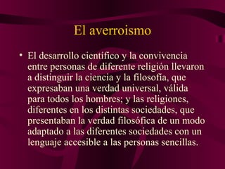 El averroismo
• El desarrollo científico y la convivencia
entre personas de diferente religión llevaron
a distinguir la ciencia y la filosofía, que
expresaban una verdad universal, válida
para todos los hombres; y las religiones,
diferentes en los distintas sociedades, que
presentaban la verdad filosófica de un modo
adaptado a las diferentes sociedades con un
lenguaje accesible a las personas sencillas.

 