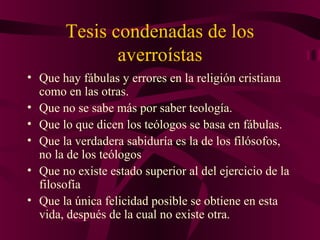Tesis condenadas de los
averroístas
• Que hay fábulas y errores en la religión cristiana
como en las otras.
• Que no se sabe más por saber teología.
• Que lo que dicen los teólogos se basa en fábulas.
• Que la verdadera sabiduría es la de los filósofos,
no la de los teólogos
• Que no existe estado superior al del ejercicio de la
filosofía
• Que la única felicidad posible se obtiene en esta
vida, después de la cual no existe otra.

 